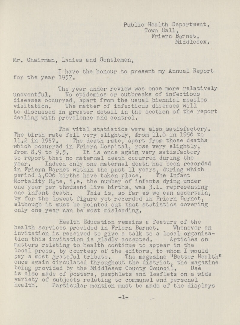 Public Health Department, Town Hall, Friern Barnet, Middlesex. Mr. Chairman, Ladies and Gentlemen, I have the honour to present my Annual Report for the year 1957. The year under review was once more relatively uneventful. No epidemics or outbreaks of infectious diseases occurred, apart from the usual biennial measles visitation. The matter of infectious diseases will be discussed in greater detail in the section of the report dealing with prevalence and control. The vital statistics were also satisfactory. The birth rate fell very slightly, from 11.6 in 1956 to 11.2 in 1957. The death rate, apart from those deaths which occurred in Friern Hospital, rose very slightly, from 8.9 to 9.5. It is once again very satisfactory to report that no maternal death occurred during the year. Indeed only one maternal death has been recorded in Friern Barnet within the past 11 years, during which period 4,006 births have taken place. The Infant Mortality Rate, i.e. the number of infants dying under one year per thousand live births, was 3.1. representing one infant death. This is, so far as we can ascertain, by far the lowest figure yet recorded in Friern Barnet, although it must be pointed out that statistics covering only one year can be most misleading. Health Education remains a feature of the health services provided in Friern Barnet. Whenever an invitation is received to give a talk to a local organisa tion this invitation is gladly accepted. Articles on matters relating to health continue to appear in the local press, by courtesy of the editors, to whom I would pay a most grateful tribute. The magazine Better Health once again circulated throughout the district, the magazine being provided by the Middlesex County Council. Use is also made of posters, pamphlets and leaflets on a wide variety of subjects relating to communal and personal health. Particular mention must be made of the displays 1