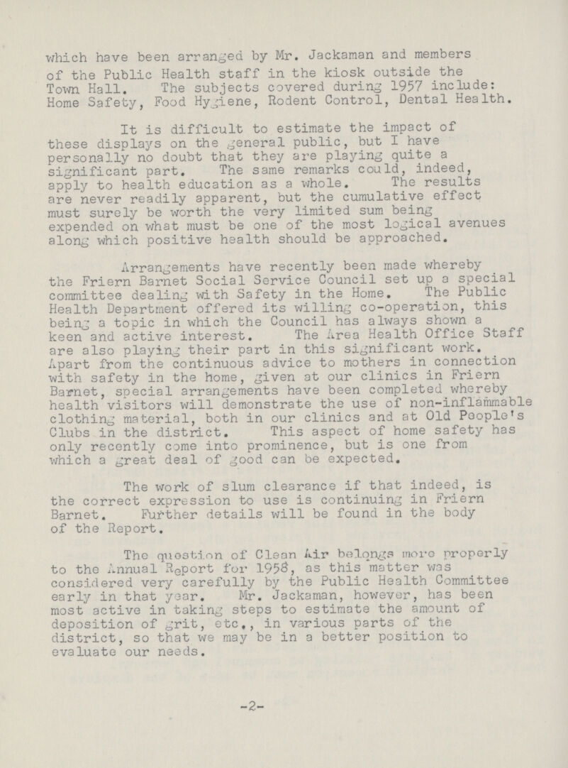 which have been arranged by Mr. Jackaman and members of the Public Health staff in the kiosk outside the Town Hall. The subjects covered during 1957 include: Home Safety, Food Hygiene, Rodent Control, Dental Health. It is difficult to estimate the impact of these displays on the general public, but I have personally no doubt that they are playing quite a significant part. The same remarks could, indeed, apply to health education as a whole. The results are never readily apparent, but the cumulative effect must surely be worth the very limited sum being expended on what must be one of the most logical avenues along which positive health should be approached. Arrangements have recently been made whereby the Friern Barnet Social Service Council set up a special committee dealing with Safety in the Home. The Public Health Department offered its willing co-operation, this being a topic in which the Council has always shown a keen and active interest. The Area Health Office Staff are also playing their part in this significant work. Apart from the continuous advice to mothers in connection with safety in the home, given at our clinics in Friern Barnet, special arrangements have been completed whereby health visitors will demonstrate the use of non-inflammable clothing material, both in our clinics and at Old People's Clubs in the district. This aspect of home safety has only recently come into prominence, but is one from which a great deal of good can be expected. The work of slum clearance if that indeed, is the correct expression to use is continuing in Friern Barnet. Further details will be found in the body of the Report, The question of Clean Air belongs more properly to the Annual Report for 195, as this matter was considered very carefully by the Public Health Committee early in that year. Mr. Jackaman, however, has been most active in taking steps to estimate the amount of deposition of grit, etc., in various parts of the district, so that we may be in a better position to evaluate our needs. 2