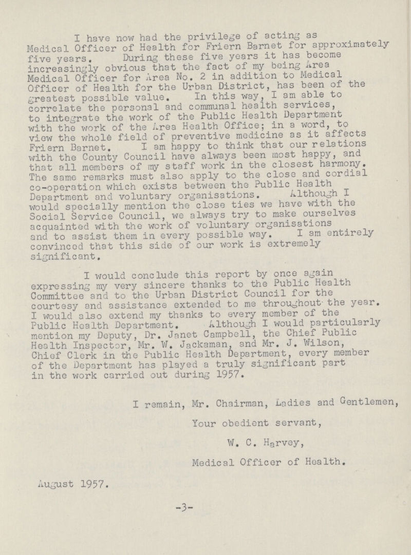 I have now had the privilege of acting as Medical Officer of Health for Friern Barnet for approximately five years. During these five years it has become increasingly obvious that the fact of my being Area Medical Officer for Area No. 2 in addition to Medical Officer of Health for the Urban District, has been of the greatest possible value. In this way, I am able to correlate the personal and communal health services, to integrate the work of the Public Health Department with the work of the Area Health Office; in a word, to view the whol6 field of preventive medicine as it affects Friern Barnet. I am happy to think that our relations with the County Council have always been most happy, and that all members of my staff work in the closest harmony. The same remarks must also apply to the close and cordial co-operation which exists between the Public Health Department and voluntary organisations. Although I would specially mention the close ties we have with the Social Service Council, we always try to make ourselves acquainted with the work of voluntary organisations and to assist them in every possible way. I am entirely convinced that this side of our work is extremely significant. I would conclude this report by once again expressing my very sincere thanks to the Public Health Committee and to the Urban District Council for the courtesy and assistance extended to me throughout. the year. I would also extend my thanks to every member of the Public Health Department. Although I would particularly mention my Deputy, Dr. Janet Campbell, the Chief Public Health Inspector, Mr. W. Jackaman, and Mr. J. Wilson, Chief Clerk in the Public Health Department, every member of the Department has played a truly significant part in the work carried out during 1957. I remain, Mr. Chairman, Ladies and Gentlemen, Your obedient servant, W. C. Harvey, Medical Officer of Health. August 1957. -3-