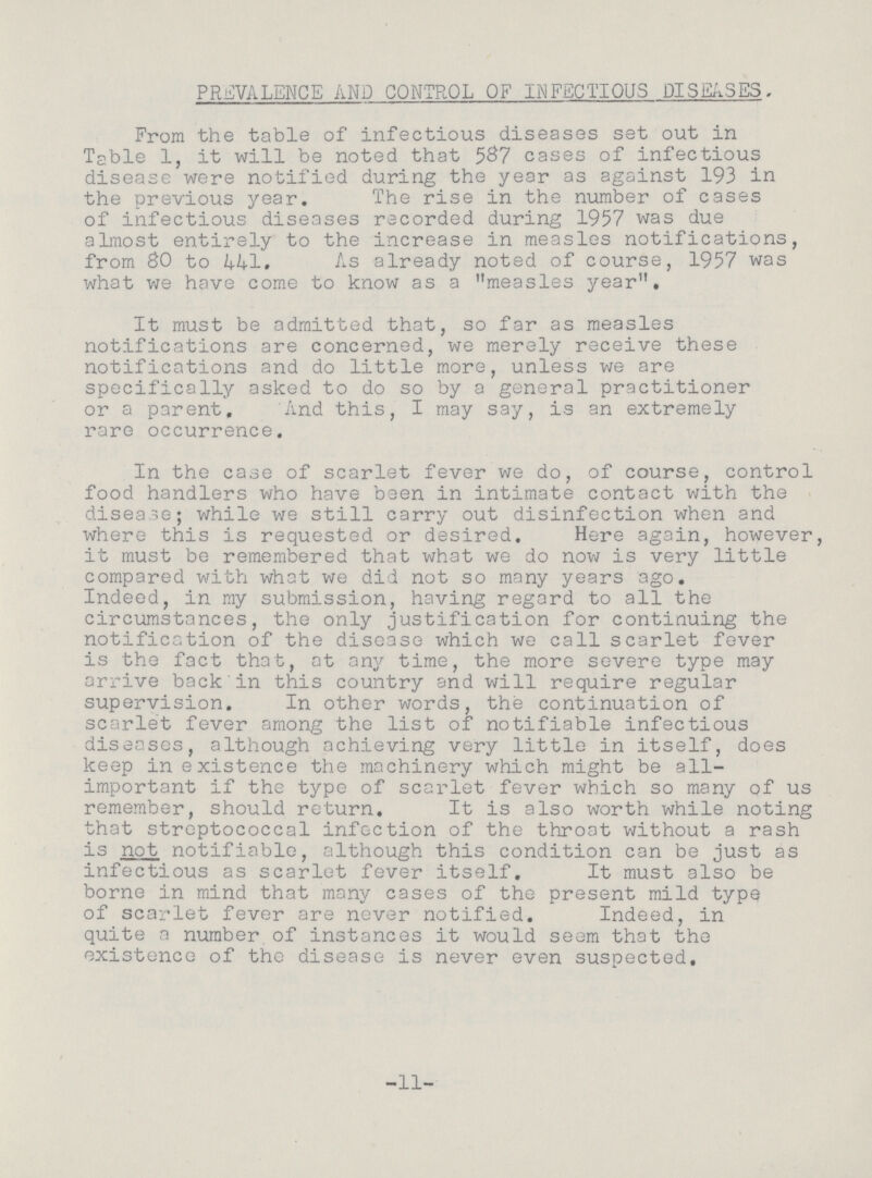 PREVALENCE AND CONTROL OF INFECTIOUS DISEASES, From the table of infectious diseases set out in Table 1, it will be noted that 587 cases of infectious disease were notified during the year as against 193 in the previous year. The rise in the number of cases of infectious diseases recorded during 1957 was due almost entirely to the increase in measles notifications, from 80 to 441. As already noted of course, 1957 was what we have come to know as a measles year. It must be admitted that, so far as measles notifications are concerned, we merely receive these notifications and do little more, unless we are specifically asked to do so by a general practitioner or a parent. And this, I may say, is an extremely rare occurrence. In the case of scarlet fever we do, of course, control food handlers who have been in intimate contact with the disease; while we still carry out disinfection when and where this is requested or desired. Here again, however, it must be remembered that what we do now is very little compared with what we did not so many years ago. Indeed, in my submission, having regard to all the circumstances, the only justification for continuing the notification of the disease which we call scarlet fever is the fact that, at any time, the more severe type may arrive back in this country and will require regular supervision. In other words, the continuation of scarlet fever among the list of notifiable infectious diseases, although achieving very little in itself, does keep in existence the machinery which might be all important if the type of scarlet fever which so many of us remember, should return. It is also worth while noting that streptococcal infection of the throat without a rash is not notifiable, although this condition can be just as infectious as scarlet fever itself. It must also be borne in mind that many cases of the present mild type of scarlet fever are never notified. Indeed, in quite a number of instances it would seem that the existence of the disease is never even suspected. 11