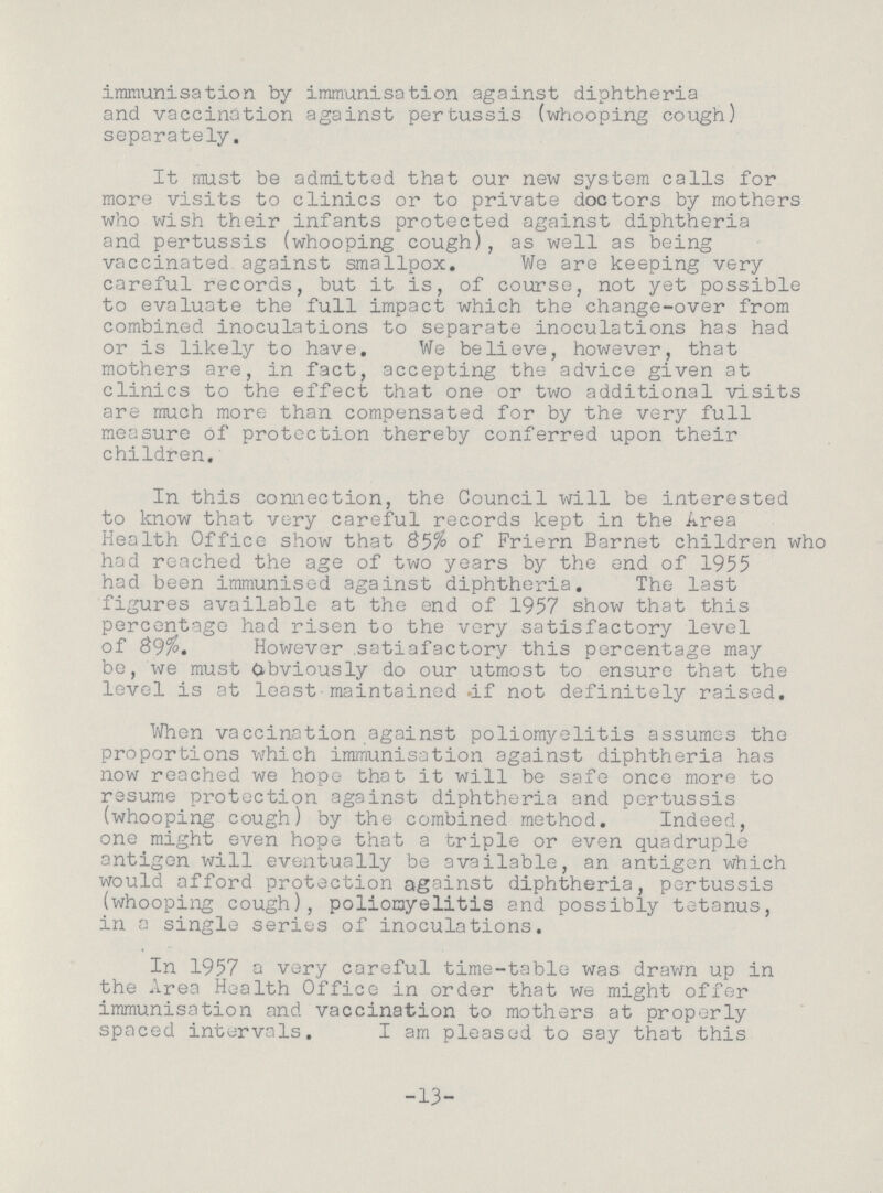 immunisation by immunisation against diphtheria and vaccination against pertussis (whooping cough) separately. It must be admitted that our new system calls for more visits to clinics or to private doctors by mothers who wish their infants protected against diphtheria and pertussis (whooping cough), as well as being vaccinated against smallpox. We are keeping very careful records, but it is, of course, not yet possible to evaluate the full impact which the change-over from combined inoculations to separate inoculations has had or is likely to have. We believe, however, that mothers are, in fact, accepting the advice given at clinics to the effect that one or two additional visits are much more than compensated for by the very full measure of protection thereby conferred upon their children. In this connection, the Council will be interested to know that very careful records kept in the Area Health Office show that 85% of Friern Barnet children who had reached the age of two years by the end of 1955 had been immunised against diphtheria. The last figures available at the end of 1957 show that this percentage had risen to the very satisfactory level of 89%. However satiafactory this percentage may be, we must Obviously do our utmost to ensure that the level is at least maintained .if not definitely raised. When vaccination against poliomyelitis assumes the proportions which immunisation against diphtheria has now reached we hope that it will be safe once more to resume protection against diphtheria and pertussis (whooping cough) by the combined method. Indeed, one might even hope that a triple or even quadruple antigen will eventually be available, an antigen which would afford protection against diphtheria, pertussis (whooping cough), poliomyelitis and possibly tetanus, in a single series of inoculations. In 1957 a very careful time-table was drawn up in the Area Health Office in order that we might offer immunisation and vaccination to mothers at properly spaced intervals. I am pleased to say that this 13