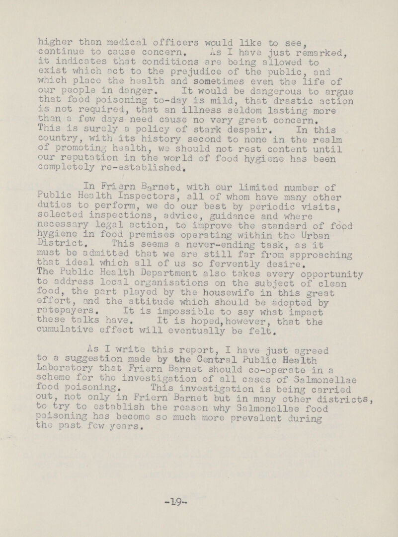 higher than medical officers would like to see, continue to cause concern, As I have just remarked, it indicates that conditions are being allowed to exist which act to the prejudice of the public, and which place the health and sometimes even the life of our people in danger. It would be dangerous to argue that food poisoning to-day is mild, that drastic action is not required, that an illness seldom lasting more than a few days need cause no very great concern. This is surely a policy of stark despair. In this country, with its history second to none in the realm of promoting health, we should not rest content until our reputation in the world of food hygiene has been completely re-established. In Friern Barnet, with our limited number of Public Health Inspectors, all of whom have many other duties to perform, we do our best by periodic visits, selected inspections, advice, guidance and where necessary legal action, to improve the standard of food hygiene in food premises operating within the Urban District. This seems a never-ending task, as it must be admitted that we are still far from approaching that ideal which all of us so fervently desire. The Public Health Department also takes every opportunity to address local organisations on the subject of clean food, the part played by the housewife in this great effort, and the attitude which should be adopted by ratepayers. It is impossible to say what impact these talks have. It is hoped,however, that the cumulative effect will eventually be felt. As I write this report, I have just agreed to a suggestion made by the Central Public Health Laboratory that Friern Barnet should co-operate in a scheme for the investigation of all cases of Salmonellae food poisoning. This investigation is being carried out, not only in Friern Barnet but in many other districts, to try to establish the reason why Salmonellae food poisoning has become so much more prevalent during the past few years. 19
