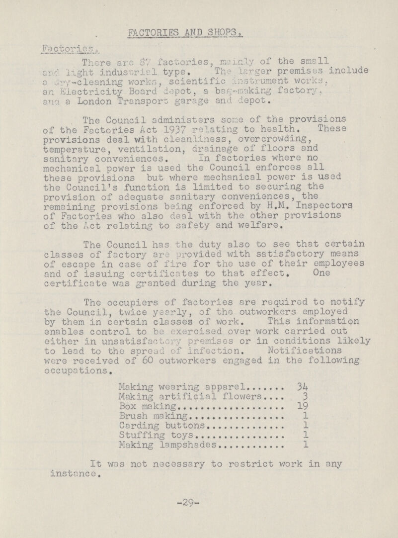 FACTORIES AND SHOPS. Factories, There arc 87 factories, mainly of the small and light industrial type. The larger premises include a dry-cleaning works, scientific instrument works, an Electricity Board depot, a bag-making factory, and a London Transport garage and depot. The Council administers some of the provisions of the Factories Act 1937 relating to health. These provisions deal with cleanliness, overcrowding, temperature, ventilation, drainage of floors and sanitary conveniences. In factories where no mechanical power is used the Council enforces all these provisions but where mechanical power is used the Council's function is limited to securing the provision of adequate sanitary conveniences, the remaining provisions being enforced by H.M. Inspectors of Factories who also deal with the other provisions of the Act relating to safety and welfare. The Council has the duty also to see that certain classes of factory are provided with satisfactory means of escape in case of fire for the use of their employees and of issuing certificates to that effect. One certificate was granted during the year. The occupiers of factories are required to notify the Council, twice yearly, of the outworkers employed by them in certain classes of work. This information enables control to be exercised over work carried out either in unsatisfactory premises or in conditions likely to lead to the spread of infection. Notifications were received of 60 outworkers engaged in the following occupations. Making wearing apparel 34 Making artificial flowers 3 Box making 19 Brush making 1 Carding buttons 1 Stuffing toys 1 Making lampshades 1 It was not necessary to restrict work in any instance. -29-
