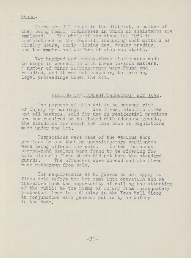 Shops. There are 317 shops in the district, a number of them being family businesses in which no assistants are employed. The whole of the Shops Act 1950 is administered by the Council, including such matters as closing hours, early closing day, Sunday trading, and the comfort and welfare of shop assistants. Two hundred and eighty-three visits were made to shops in connection with these various matters. A numberof minor infringements were found and remedied, and it was not necessary to take any legal proceedings under the Act. HEATING APPLIANCES(FIREGUARDS) ACT 1952. The purpose of this Act is to prevent risk of injury by burning. Gas fires, electric fires and oil heaters, sold for use in residential premises are now required to be fitted with adequate guards, the standards for which are laid down in regulations made under the Act. Inspections were made of the various shop premises to see that no unsatisfactory appliances were being offered for sale. In two instances second-hand dealers were found to be offering for sale electric fires which did not have the standard guards. The offenders were warned and the fires were withdrawn from sale. The requirements as to guards do not apply to fires sold before the Act came into operation and we therefore took the opportunity of calling the attention of the public to the risks of injury from inadequately protected fires in a display in the Town Hall Kiosk in conjunction with general publicity on Safety in the Home. -31-