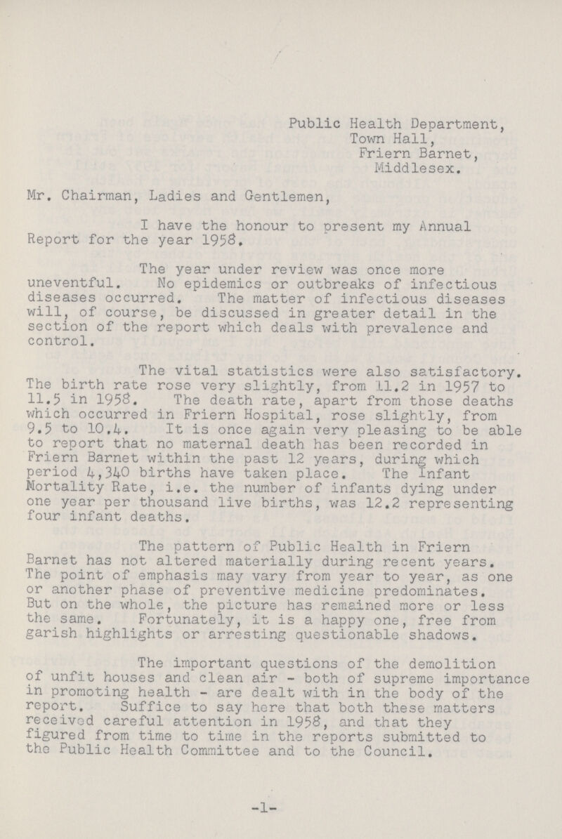 Public Health Department, Town Hall, Friern Barnet, Middlesex. Mr. Chairman, Ladies and Gentlemen, I have the honour to present my Annual Report for the year 1958. The year under review was once more uneventful. No epidemics or outbreaks of infectious diseases occurred. The matter of infectious diseases will, of course, be discussed in greater detail in the section of the report which deals with prevalence and control. The vital statistics were also satisfactory. The birth rate rose very slightly, from 11.2 in 1957 to 11.5 in 1958. The death rate, apart from those deaths which occurred in Friern Hospital, rose slightly, from 9.5 to 10.4. It is once again very pleasing to be able to report that no maternal death has been recorded in Friern Barnet within the past 12 years, during which period 4,340 births have taken place. The Infant Mortality Rate, i.e. the number of infants dying under one year per thousand live births, was 12.2 representing four infant deaths. The pattern of Public Health in Friern Barnet has not altered materially during recent years. The point of emphasis may vary from year to year, as one or another phase of preventive medicine predominates. But on the whole, the picture has remained more or less the same. Fortunately, it is a happy one, free from garish highlights or arresting questionable shadows. The important questions of the demolition of unfit houses and clean air - both of supreme importance in promoting health - are dealt with in the body of the report. Suffice to say here that both these matters received careful attention in 1958, and that they figured from time to time in the reports submitted to the Public Health Committee and to the Council. 1
