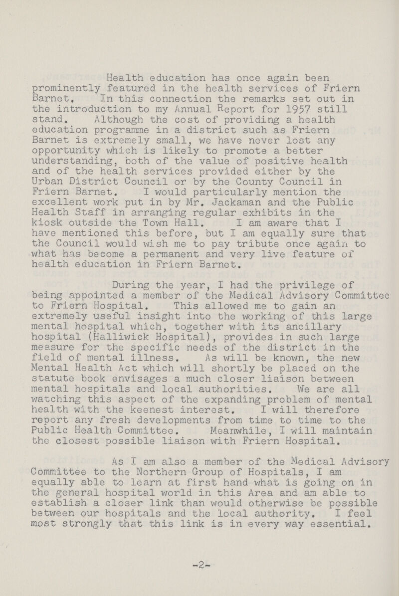 Health education has once again been prominently featured in the health services of Friern Barnet, In this connection the remarks set out in the introduction to my Annual Report for 1957 still stand. Although the cost of providing a health education programme in a district such as Friern Barnet is extremely small, we have never lost any opportunity which is likely to promote a better understanding, both of the value of positive health and of the health services provided either by the Urban District Council or by the County Council in Friern Barnet. I would particularly mention the excellent work put in by Mr. Jackaman and the Public Health Staff in arranging regular exhibits in the kiosk outside the Town Hall. I am aware that I have mentioned this before, but I am equally sure that the Council would wish me to pay tribute once again to what has become a permanent and very live feature of health education in Friern Barnet. During the year, I had the privilege of being appointed a member of the Medical Advisory Committee to Friern Hospital. This allowed me to gain an extremely useful insight into the working of this large mental hospital which, together with its ancillary hospital (Halliwick Hospital), provides in such large measure for the specific needs of the district in the field of mental illness. As will be known, the new Mental Health Act which will shortly be placed on the statute book envisages a much closer liaison between mental hospitals and local authorities. We are all watching this aspect of the expanding problem of mental health with the keenest interest. I will therefore report any fresh developments from time to time to the Public Health Committee. Meanwhile, I will maintain the closest possible liaison with Friern Hospital. As I am also a member of the Medical Advisory Committee to the Northern Group of Hospitals, I am equally able to learn at first hand what is going on in the general hospital world in this Area and am able to establish a closer link than would otherwise be possible between our hospitals and the local authority. I feel most strongly that this link is in every way essential. 2