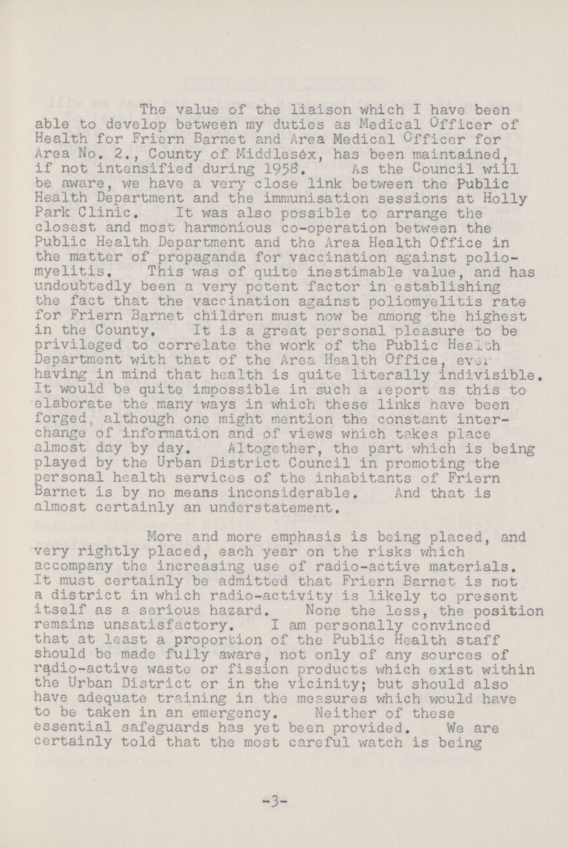 The value of the liaison which I have been able to develop between my duties as Medical Officer of Health for Friern Barnet and Area Medical Officor for Area No. 2., County of Middlesex, has been maintained, if not intensified during 1958. As the Council will be aware, we have a very close link between the Public Health Department and the immunisation sessions at Holly Park Clinic. It was also possible to arrange the closest and most harmonious co-operation between the Public Health Department and the Area Health Office in the matter of propaganda for vaccination against polio myelitis. This was of quite inestimable value, and has undoubtedly been a very potent factor in establishing the fact that the vaccination against poliomyelitis rate for Friern Barnet children must now be among the highest in the County. It is a great personal pleasure to be privileged to correlate the work of the Public Health Department with that of the Area Health Office, ever having in mind that health is quite literally indivisible. It would be quite impossible in such a report as this to elaborate the many ways in which these links nave been forged, although one might mention the constant inter change of information and of views which takes place almost day by day. Altogether, the part which is being played by the Urban District Council in promoting the personal health services of the inhabitants of Friern Barnet is by no means inconsiderable. And that is almost certainly an understatement. More and more emphasis is being placed, and very rightly placed, each year on the risks which accompany the increasing use of radio-active materials. It must certainly be admitted that Friern Barnet is not a district in which radio-activity is likely to present itself as a serious hazard. None the less, the position remains unsatisfactory. I am personally convinced that at least a proportion of the Public Health staff should be made fully aware, not only of any sources of radio-active waste or fission products which exist within the Urban District or in the vicinity; but should also have adequate training in the measures which would have to be taken in an emergency. Neither of these essential safeguards has yet been provided. We are certainly told that the most careful watch is being 3