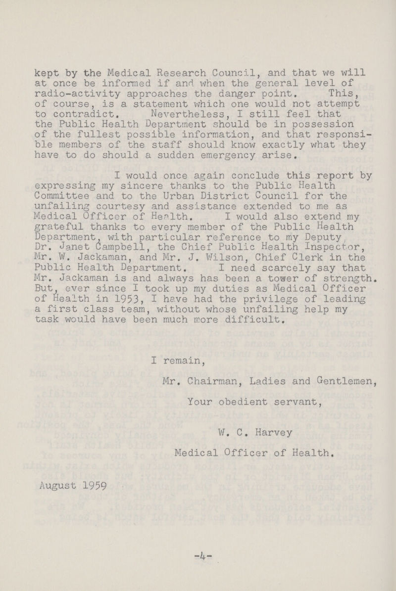 kept by the Medical Research Council, and that we will at once be informed if and when the general level of radio-activity approaches the danger point. This, of course, is a statement which one would not attempt to contradict. Nevertheless, I still feel that the Public Health Department should be in possession of the fullest possible information, and that responsi ble members of the staff should know exactly what they have to do should a sudden emergency arise. I would once again conclude this report by expressing my sincere thanks to the Public Health Committee and to the Urban District Council for the unfailing courtesy and assistance extended to me as Medical Officer of Health. I would also extend my grateful thanks to every member of the Public Health Department, with particular reference to my Deputy Dr. Janet Campbell, the Chief Public Health Inspector, Mr. W. Jackaman, and Mr. J. Wilson, Chief Clerk in the Public Health Department. I need scarcely say that Mr. Jackaman is and always has been a tower of strength. But, ever since I took up my duties as Medical Officer of Health in 1953, I have had the privilege of leading a first class team, without whose unfailing help my task would have been much more difficult. I remain, Mr. Chairman, Ladies and Gentlemen, Your obedient servant, W. C. Harvey Medical Officer of Health. August 1959 4