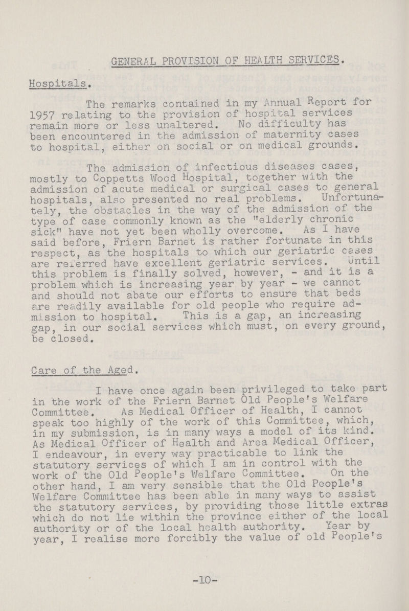 GENERAL PROVISION OF HEALTH SERVICES. Hospitals. The remarks contained in my Annual Report for 1957 relating to the provision of hospital services remain more or less unaltered. No difficulty has been encountered in the admission of maternity cases to hospital, either on social or on medical grounds. The admission of infectious diseases cases, mostly to Coppetts Wood Hospital, together with the admission of acute medical or surgical cases to general hospitals, also presented no real problems. Unfortuna tely, the obstacles in the way of the admission of the type of case commonly known as the elderly chronic sick have not yet been wholly overcome. As I have said before, Friern Barnet is rather fortunate in this respect, as the hospitals to which our geriatric cases are referred have excellent geriatric services. until this problem is finally solved, however, - and it is a problem which is increasing year by year - we cannot and should not abate our efforts to ensure that beds are readily available for old people who require ad mission to hospital. This is a gap, an increasing gap, in our social services which must, on every ground, be closed. Care of the Aged. I have once again been privileged to take part in the work of the Friern Barnet Old People's Welfare Committee. As Medical Officer of Health, I cannot speak too highly of the work of this Committee, which, in my submission, is in many ways a model of its kind. As Medical Officer of Health and Area Medical Officer, I endeavour, in every way practicable to link the statutory services of which I am in control with the work of the Old People's Welfare Committee. On the other hand, I am very sensible that the Old People's Welfare Committee has been able in many ways to assist the statutory services, by providing those little extras which do not lie within the province either of the local authority or of the local health authority. Year by year, I realise more forcibly the value of old People's 10