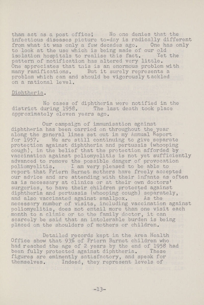 than act as a post office I No one denies that the infectious diseases picture to-day is radically different from what it was only a few decades ago. One has only to look at the use which is being made of our old isolation hospitals to realise this fact. Yet the pattern of notification has altered very little. One appreciates that tnis is an enormous problem with many ramifications. But it surely represents a problem which can and should be vigorously tackled on a national level. Diphtheria. No cases of diphtheria were notified in the district during 1958. The last death took place approximately eleven years ago. Our campaign of immunisation against diphtheria has been carried on throughout the year along the general lines set out in my Annual Report for 1957. We are still continuing to give separate protection against diphtheria and pertussis (whooping cough), in the belief that the protection afforded by vaccination against poliomyelitis is not yet sufficiently advanced to remove the possible danger of provocation poliomyelitis. I am very pleased to be able to report that Friern Barnet mothers have freely accepted our advice and are attending with their infants as often as is necessary at clinics or at their own doctors' surgeries, to have their children protected against diphtheria and pertussis (whooping cough) separately, and also vaccinated against smallpox. As the necessary number of visits, including vaccination against poliomyelitis, does not entail more than One visit each month to a clinic or to the family doctor, it can scarcely be said that an intolerable burden is being placed on the shoulders of mothers or children. Detailed records kept in the Area Health Office show that 93% of Friern Barnet children who had reached the age of 2 years by the end of 1958 had been fully protected against diphtheria. These figures are eminently satisfactory, and speak for themselves. Indeed, they represent levels of 13