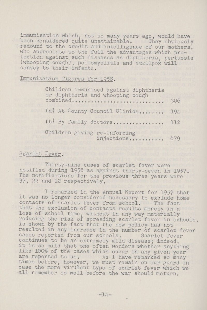 immunisation which, not so many years ago, would have been considered quite unattainable. They obviously redound to the credit and intelligence of our mothers, who appreciate to the full the advantages which pro tection against such diseases as diphtheria, pertussis (whooping cough), poliomyelitis and smallpox will convey to their infants. Immunisation figures for 1958. Children immunised against diphtheria or diphtheria and whooping cough combined 306 (a) At County Council Clinics 194 (b) By family doctors 112 Children giving re-inforcing injections 679 Scarlet Fever. Thirty-nine cases of scarlet fever were notified during 1958 as against thirty-seven in 1957. The notifications for the previous three years were 37, 22 and 12 respectively. I remarked in the Annual Report for 1957 that it was no longer considered necessary to exclude home contacts of scarlet fever from school. The fact that the exclusion of contacts results merely in a loss of school time, without in any way materially reducing the risk of spreading scarlet fever in schools, is shown by the fact that the new policy has not resulted in any increase in the number of scarlet fever cases reported from our schools. Scarlet fever continues to be an extremely mild disease; indeed, it is so mild that one often wonders whether anything like 100% of the cases which occur in any given year are reported to us. As I have remarked so many times before, however, we must remain on our guard in case the more virulent type of scarlet fever which we -all remember so well before the war should return. 14