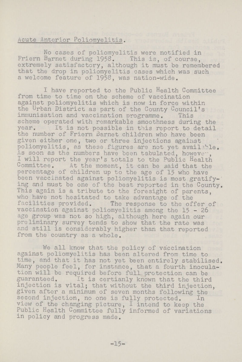 Acute Anterior Poliomyelitis. No cases of poliomyelitis were notified in Friern Barnet during 1958. This is, of course, extremely satisfactory, although it must be remembered that the drop in poliomyelitis cases which was such a welcome feature of 1958, was nation-wide. I have reported to the Public Health Committee from time to time on the scheme of vaccination against poliomyelitis which is now in force within the Urban District as part of the County Council's immunisation and vaccination programme. This scheme operated with remarkable smoothness during the year. It is not possible in this report to detail the number of Friern Barnet children who have been given either one, two or three injections against poliomyelitis, as these figures are not yet available. As soon as the numbers have been tabulated, howeve , I will report the year's totals to the Public Health Committee. At the moment, it can be said that the percentage of children up to the age of 15 who have been vaccinated against poliomyelitis is most gratify ing and must be one of the best reported in the County. This again is a tribute to the foresight of parents, who have not hesitated to take advantage of the facilities provided. The response to the offer of vaccination against poliomyelitis among the 15 - 26 age group was not so high, although here again our preliminary survey tends to show that the rate was and still is considerably higher than that reported from the country as a whole. We all know that the policy of vaccination against poliomyelitis has been altered from time to time, and that it has not yet been entirely stabilised. Many people feel, for instance, that a fourth inocula tion will be required before full protection can be guaranteed. It is certianly known that the third injection is vital; that without the third injection, given after a minimum of seven months following the second injection, no one is fully protected. In view of the changing picture, I intend to keep the Public Health Committee fully informed of variations in policy and progress made. 15