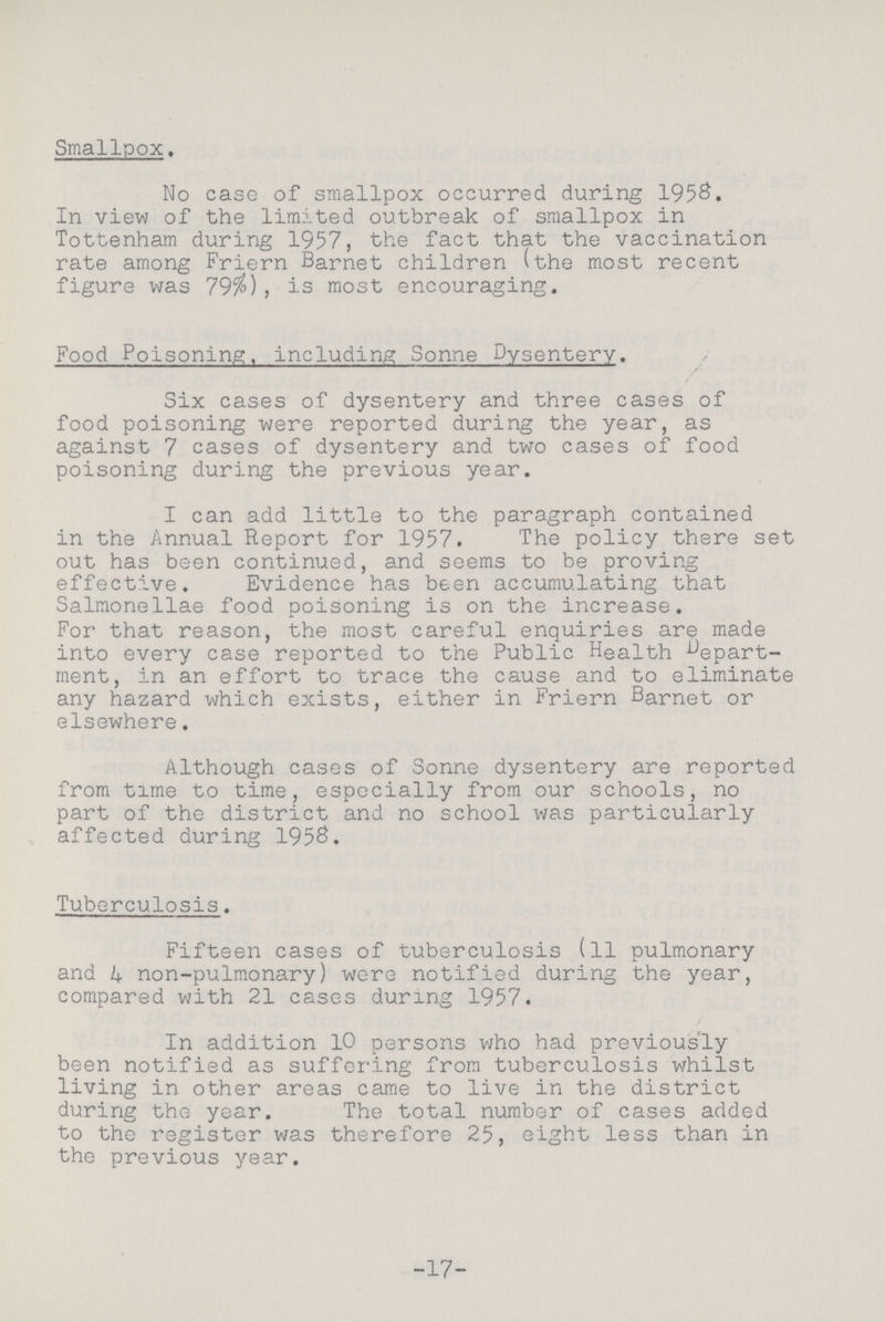 Smallpox. No case of smallpox occurred during 1958. In view of the limited outbreak of smallpox in Tottenham during 1957, the fact that the vaccination rate among Friern Barnet children (the most recent figure was 79%), is most encouraging. Food Poisoning, including Sonne Dysentery. Six cases of dysentery and three cases of food poisoning were reported during the year, as against 7 cases of dysentery and two cases of food poisoning during the previous year. I can add little to the paragraph contained in the Annual Report for 1957. The policy there set out has been continued, and seems to be proving effective. Evidence has been accumulating that Salmonellae food poisoning is on the increase. For that reason, the most careful enquiries are made into every case reported to the Public Health depart ment, in an effort to trace the cause and to eliminate any hazard which exists, either in Friern Barnet or elsewhere. Although cases of Sonne dysentery are reported from time to time, especially from our schools, no part of the district and no school was particularly affected during 1958. Tuberculosis. Fifteen cases of tuberculosis (ll pulmonary and 4 non-pulmonary) were notified during the year, compared with 21 cases during 1957. In addition 10 persons who had previously been notified as suffering from tuberculosis whilst living in other areas came to live in the district during the year. The total number of cases added to the register was therefore 25, eight less than in the previous year. 17
