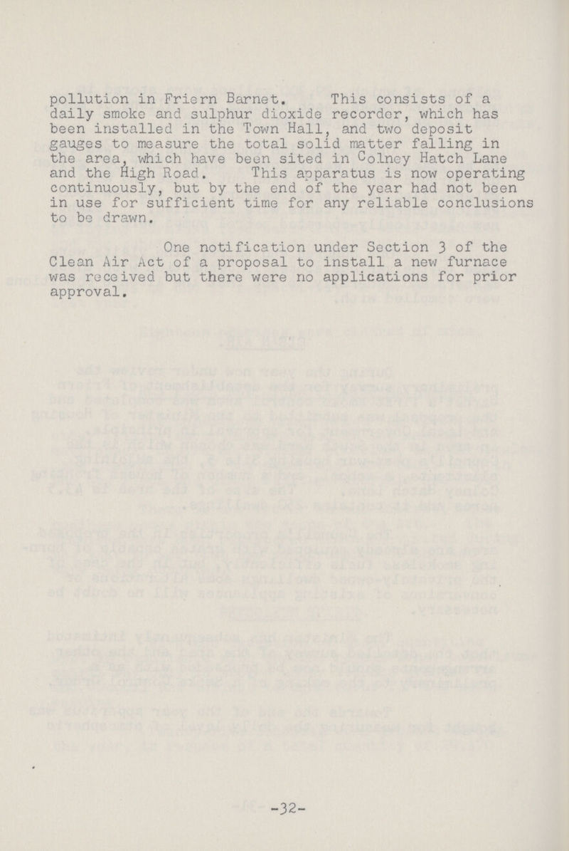 pollution in Friern Barnet. This consists of a daily smoke and sulphur dioxide recorder, which has been installed in the Town Hall, and two deposit gauges to measure the total solid matter falling in the area, which have been sited in Colney Hatch Lane and the High Road. This apparatus is now operating continuously, but by the end of the year had not been in use for sufficient time for any reliable conclusions to be drawn. One notification under Section 3 of the Clean Air Act of a proposal to install a new furnace was received but there were no applications for prior approval. 32