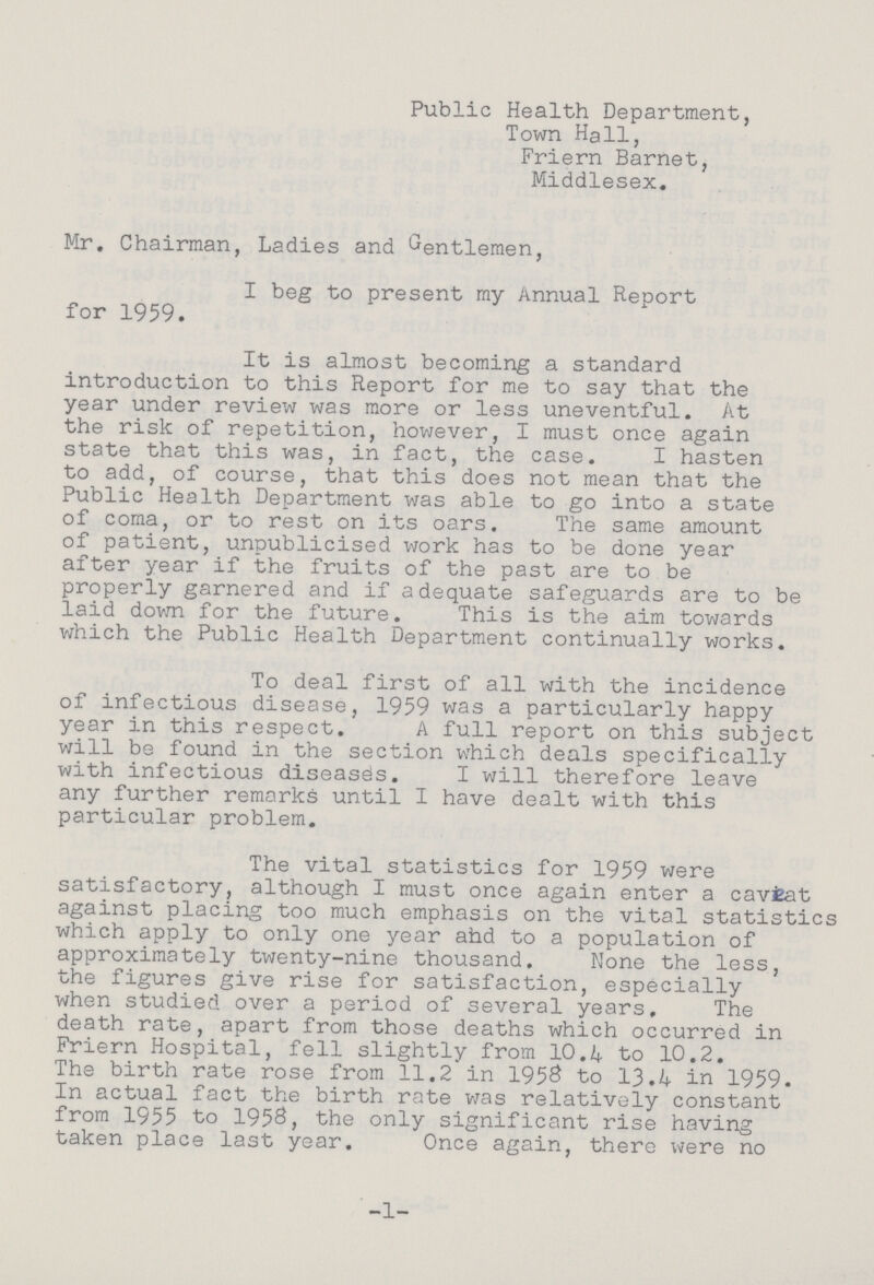 Public Health Department, Town Hall, Friern Barnet, Middlesex. Mr. Chairman, Ladies and Gentlemen, I beg to present my Annual Report for 1959. It is almost becoming a standard introduction to this Report for me to say that the year under review was more or less uneventful. At the risk of repetition, however, I must once again state that this was, in fact, the case. I hasten to add, of course, that this does not mean that the Public Health Department was able to go into a state of coma, or to rest on its oars. The same amount of patient, unpublicised work has to be done year after year if the fruits of the past are to be properly garnered and if adequate safeguards are to be laid down for the future. This is the aim towards which the Public Health Department continually works. To deal first of all with the incidence of infectious disease, 1959 was a particularly happy year in this respect. A full report on this subject will be found in the section which deals specifically with infectious diseases. I will therefore leave any further remarks until I have dealt with this particular problem. The vital statistics for 1959 were satisfactory, although I must once again enter a caveat against placing too much emphasis on the vital statistics which apply to only one year ahd to a population of approximately twenty-nine thousand. None the less, the figures give rise for satisfaction, especially when studied over a period of several years. The death rate, apart from those deaths which occurred in Friern Hospital, fell slightly from 10.4 to 10.2. The birth rate rose from 11.2 in 1958 to 13.4 in 1959. In actual fact the birth rate was relatively constant from 1955 to 1958, the only significant rise having taken place last year. Once again, there were no -1-