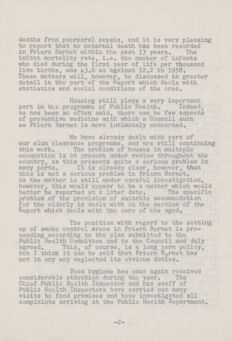 deaths from puerperal sepsis, and it is very pleasing to report that no maternal death has been recorded in Friern Barnet within the past 13 years. The infant mortality rate, i.e. the number of infants who died during the first year of life per thousand live births, was 43.6 as against 12.2 in 1958. These matters will, however, be discussed in greater detail in the part of the Report which deals with statistics and social conditions of the Area. Housing still plays a very important part in the programme of Public Health. Indeed, as has been so of ten said, there can be few aspects of preventive medicine with which a Council such as Friern Barnet is more intimately concerned. We have already dealt with part of our slum Clearance programme, and are still continuing this work. The problem of houses in multiple occupation is at present under review throughout the country, as this presents quite a serious problem in many parts. It is already clear, however, that this is not a serious problem in Friern Barnet. As the matter is still under careful investigation, however, this would appear to be a matter which would better be reported at a later date. The specific problem of the provision of suitable accommodation for the elderly is dealt with in the section of the Report which deals with the care of the aged. The position with regard to the setting up of smoke control areas in Friern Barnet is pro ceeding according to the plan submitted to the Public Health Committee and to the Council and duly agreed. This, of course, is a long term policy, but I think it can be said that Friern Barnet has not in any way neglected its obvious duties. Food hygiene has once again received considerable attention during the year. The Chief Public Health Inspector and his staff of Public Health Inspectors have carried out many visits to food premises and have investigated all complaints arriving at the Public Health Department. -2-