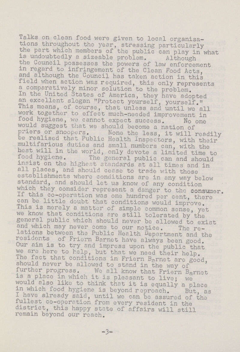 Talks on clean food were given to local organisa tions throughout the year, stressing particularly the part which members of the public can play in what is undoubtedly a sizeable problem. Although the Council possesses the powers of law enforcement in regard to infringement of the Clean Food Acts, and although the Council has taken action in this field when action was required, this only represents a comparatively minor solution to the problem. In the United States of America, they have adopted an excellent slogan Protect yourself, yourself. This means, of course, that unless and until we all work together to effect much-needed improvement in food hygiene, we cannot expect success. No one would suggest that we should become a nation of priers or snoopers. None the less, it will readily be realised that Public Health Inspectors, with their multifarious duties and small numbers can, with the best will in the world, only devote a limited time to food hygiene. The general public can and should insist on the highest standards at all times and in all places, and should cease to trade with those establishments where conditions are in any way below standard, and should let us know of any condition which they consider represent a danger to the consumer. If this co-operation was one hundred per cent, there can be little doubt that conditions would improve. This is merely a matter of simple common sense, yet we know that conditions are still tolerated by the general public which should never be allowed to exist and which may never come to our notice. The re lations between the Public Health Department and the residents of Friern Barnet have always been good. Our aim is to try and impress upon the public that we are here to help, but that we need their help. The fact that conditions in Friern Barnet are good, should never be allowed to stand in the way of further progress. We all know that Friern Barnet is a place in which it is pleasant to live; we would also like to think that it is equally a place in which food hygiene is beyond reproach. But, as I have already said, until we can bo assured of the fullest co-operation from every resident in the district, this happy state of affairs will still remain beyond our reach. -3-