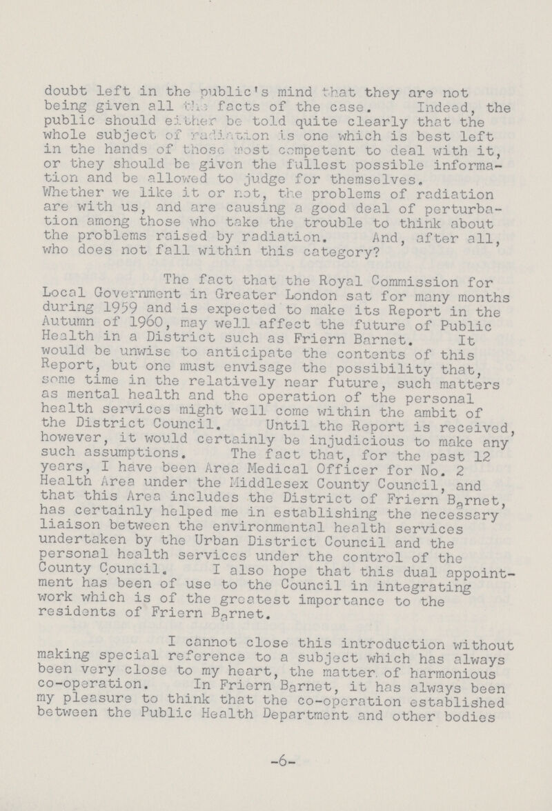doubt left in the public's mind that they are not being given all the facts of the case. Indeed, the public should either be told quite clearly that the whole subject of radiation is one which is best left in the hands of those most competent to deal with it, or they should be given the fullest possible informa tion and be allowed to judge for themselves. Whether we like it or not, the problems of radiation are with us, and are causing a good deal of perturba tion among those who take the trouble to think about the problems raised by radiation. And, after all, who does not fall within this category? The fact that the Royal Commission for Local Government in Greater London sat for many months during 1959 and is expected to make its Report in the Autumn of I960, may well affect the future of Public Health in a District such as Friern Barnet. It would be unwise to anticipate the contents of this Report, but one must envisage the possibility that, some time in the relatively near future, such matters as mental health and the operation of the personal health services might well come within the ambit of the District Council. Until the Report is received, however, it would certainly be injudicious to make any such assumptions. The fact that, for the past 12 years, I have been Area Medical Officer for No. 2 Health Area under the Middlesex County Council, and that this Area includes the District of Friern Barnet, has certainly helped me in establishing the necessary liaison between the environmental health services undertaken by the Urban District Council and the personal health services under the control of the County Council. I also hope that this dual appoint¬ ment has been of use to the Council in integrating work which is of the greatest importance to the residents of Friern Barnet. I cannot close this introduction without making special reference to a subject which has always been very close to my heart, the matter, of harmonious co-operation. In Friern Barnet, it has always been my pleasure to think that the co-operation established between the Public Health Department and other bodies -6-