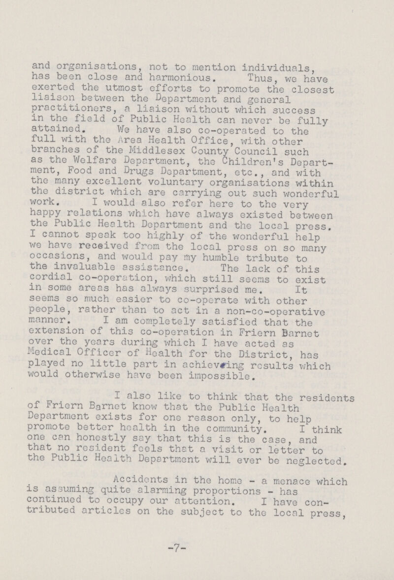 and organisations, not to mention individuals, has been close and harmonious. Thus, we have exerted the utmost efforts to promote the closest liaison between the Department and general practitioners, a liaison without which success in the field of Public Health can never be fully attained. We have also co-operated to the full with the Area Health Office, with other branches of the Middlesex County Council such as the Welfare Deportment, the Children's Depart ment, Food and Drugs Department, etc., and with the many excellent voluntary organisations within the district which are carrying out such wonderful work. I would also refer here to the very happy relations which have always existed between the Public Health Department and the local press. I cannot speak too highly of the wonderful help we have received from the local press on so many occasions, and would pay my humble tribute to the invaluable assistance. The lack of this cordial co-operation, which still seems to exist in some areas has always surprised me. It seems so much easier to co-operate with other people, rather than to act in a non-co-operative manner. I am completely satisfied that the extension of this co-operation in Friern Barnet over the years during which I have acted as Medical Officer of Health for the District, has played no little part in achieving results which would otherwise have been impossible. I also like to think that the residents of Friern Barnet know that the Public Health Department exists for one reason only, to help promote better health in the community. I think one can honestly say that this is the case, and that no resident feels that a visit or letter to the Public Health Department will ever be neglected. Accidents in the home - a menace which is assuming quite alarming proportions - has continued to occupy our attention. I have con tributed articles on the subject to the local press, -7-