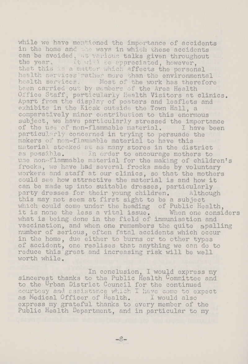 while we have mentioned the importance of accidents in the home and the ways in which these accidents can be avoided, at various talks given throughout the year,It will be appreciated, however, that this is a matter which effects the personal health services' rather more ohan the environmental health services. Most of the work has therefore been carried out by members of the Area Health Office Staff, particularly Health Visitors at clinics. Apart from the display of posters and leaflets and exhibits in the Kicsk outside the Town Hall, a comparatively minor contribution to this enormous subject, we have particularly stressed the importance of the use of non-flammable material. I have been particularly concerned in trying to persuade the makers of non-flammable material to have this material stocked at as many stores in the district as possible. In order to encourage mothers to use non flammable material for the making of children's frocks, we have had several frocks made by voluntary workers and staff at our clinics, so that the mothers could see how attractive the material is and how it can be made up into suitable dresses, particularly party dresses for their young children. Although this may not seem at first sight to be a subject which could come under the heading of Public Health, it is none the less a vital issue. When one considers what is being done in the field of immunisation and vaccination, and when one remembers the quite apalling number of serious, often fatal accidents which occur in the home, due either to burns or to other types of accident, one realises that anything we can do to reduce thisgreat and increasing risk will be well worth while. In conclusion, I would express my sincerest thanks to the Public Health Committee and to the Urban District Council for the continued courtesy and assistance which I have como to expect as Medical Officer of Health. I would also express my grateful thanks to every member of the Public Health Department, and in particular to my -8-