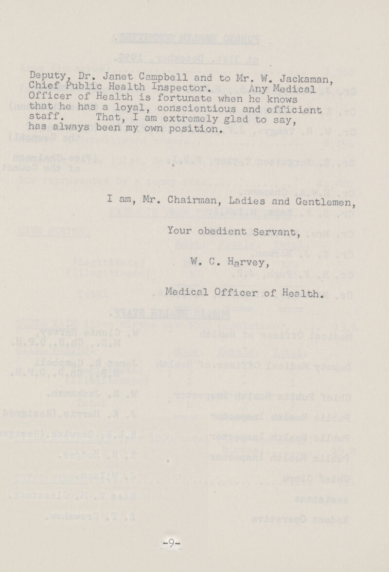 Deputy, Dr. Janet Campbell and to Mr. W. Jackaman, Chief Public Health Inspector. Any Medical Officer of Health is fortunate when he knows that he has a loyal, conscientious and efficient staff. That, I am extremely glad to say, has always been my own position, I am, Mr. Chairman, Ladies and Gentlemen, Your obedient Servant, W. C. Harvey, Medical Officer of Health. * -9-