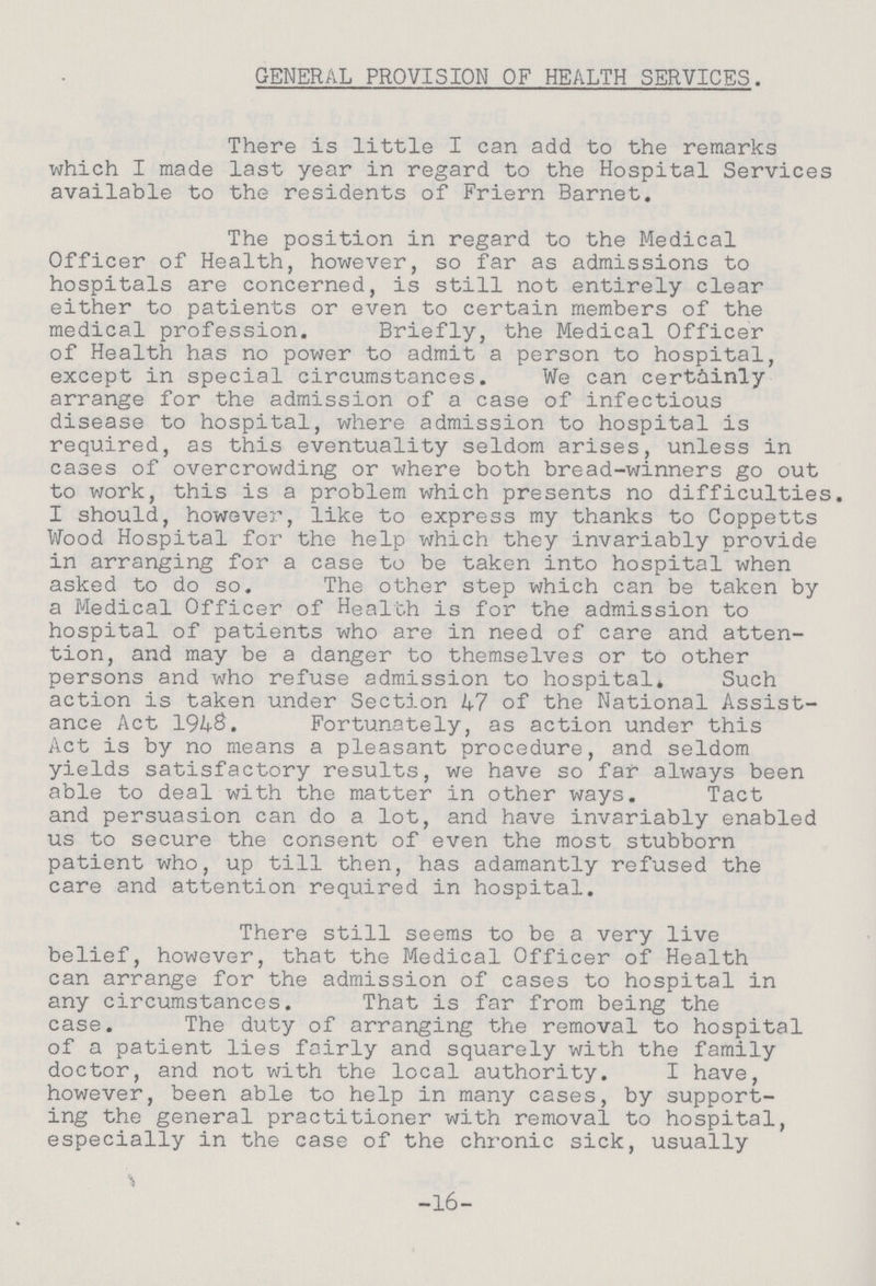 GENERAL PROVISION OF HEALTH SERVICES. There is little I can add to the remarks which I made last year in regard to the Hospital Services available to the residents of Friern Barnet. The position in regard to the Medical Officer of Health, however, so far as admissions to hospitals are concerned, is still not entirely clear either to patients or even to certain members of the medical profession. Briefly, the Medical Officer of Health has no power to admit a person to hospital, except in special circumstances. We can certainly arrange for the admission of a case of infectious disease to hospital, where admission to hospital is required, as this eventuality seldom arises, unless in cases of overcrowding or where both bread-winners go out to work, this is a problem which presents no difficulties. I should, however, like to express my thanks to Coppetts Wood Hospital for the help which they invariably provide in arranging for a case to be taken into hospital when asked to do so. The other step which can be taken by a Medical Officer of Health is for the admission to hospital of patients who are in need of care and atten tion, and may be a danger to themselves or to other persons and who refuse admission to hospital* Such action is taken under Section 47 of the National Assist ance Act 194$. Fortunately, as action under this Act is by no means a pleasant procedure, and seldom yields satisfactory results, we have so far always been able to deal with the matter in other ways. Tact and persuasion can do a lot, and have invariably enabled us to secure the consent of even the most stubborn patient who, up till then, has adamantly refused the care and attention required in hospital. There still seems to be a very live belief, however, that the Medical Officer of Health can arrange for the admission of cases to hospital in any circumstances. That is far from being the case. The duty of arranging the removal to hospital of a patient lies fairly and squarely with the family doctor, and not with the local authority. I have, however, been able to help in many cases, by support ing the general practitioner with removal to hospital, especially in the case of the chronic sick, usually -16-