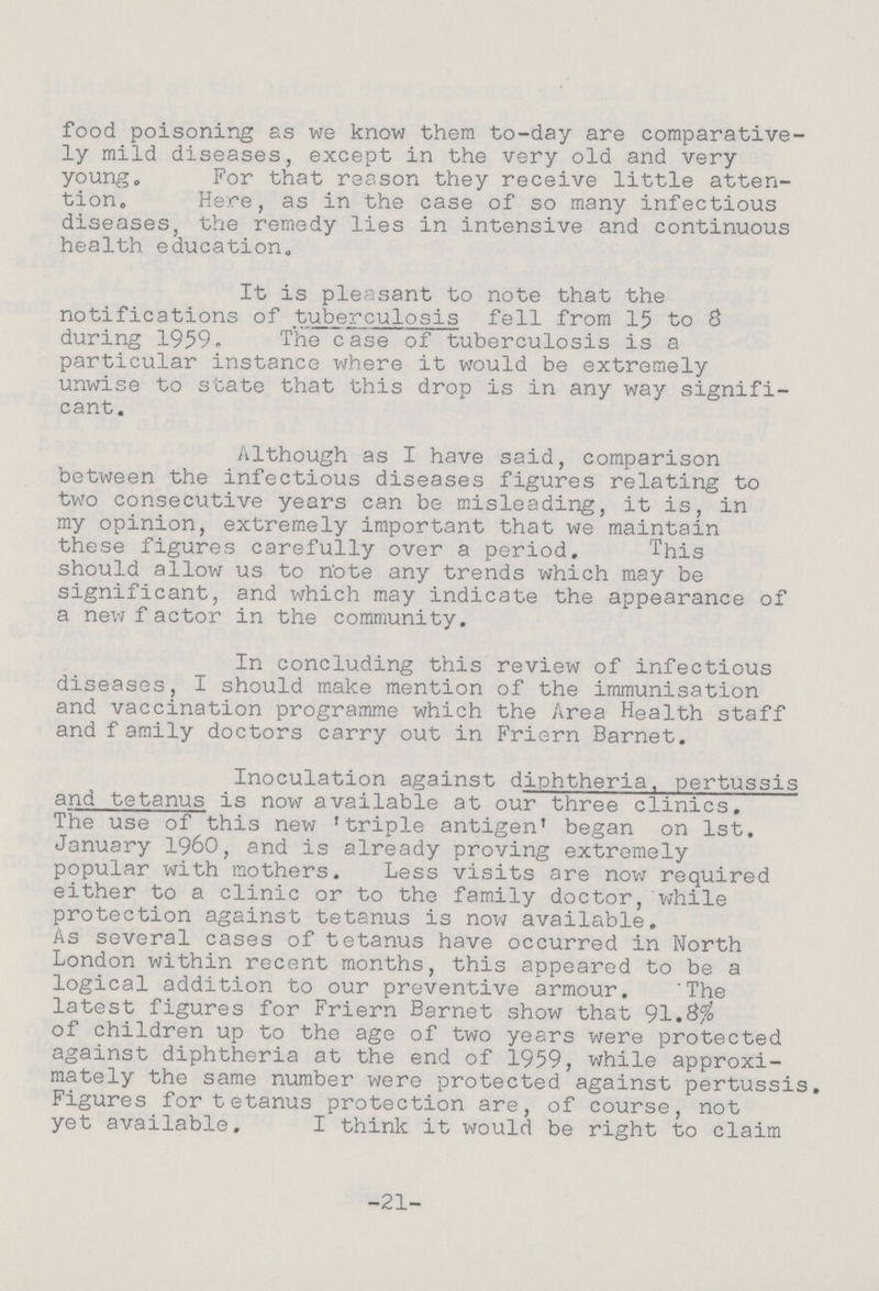 food poisoning as we know them to-day are comparative ly mild diseases, except in the very old and very young„ For that reason they receive little atten¬ tion. Here, as in the case of so many infectious diseases, the remedy lies in intensive and continuous health education. It is pleasant to note that the notifications of tuberculosis fell from 15 to 8 during 1959. The case of tuberculosis is a particular instance where it would be extremely unwise to state that this drop is in any way signifi cant. Although as I have said, comparison between the infectious diseases figures relating to two consecutive years can be misleading, it is, in my opinion, extremely important that we maintain these figures carefully over a period. This should allow us to note any trends which may be significant, and which may indicate the appearance of a new f actor in the community. In concluding this review of infectious diseases, I should make mention of the immunisation and vaccination programme which the Area Health staff and family doctors carry out in Friern Barnet. Inoculation against diphtheria, pertussis and tetanus is now available at our three clinics. The use of this new 'triple antigen' began on 1st. January 1960, and is already proving extremely popular with mothers. Less visits are now required either to a clinic or to the family doctor, while protection against tetanus is now available. As several cases of tetanus have occurred in North London within recent months, this appeared to be a logical addition to our preventive armour. 'The latest figures for Friern Barnet show that 91. of children up to the age of two years were protected against diphtheria at the end of 1959, while approxi mately the same number were protected against pertussis. Figures for tetanus protection are, of course, not yet available. I think it would be right to claim -21-
