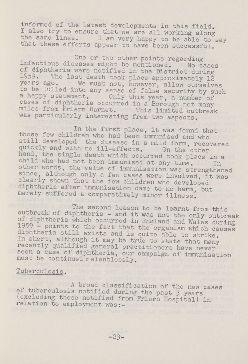 informed of the latest developments in this field. I also try to ensure that we are all working along the same lines. I am very happy to be able to say that these efforts appear to have been successful. One or two other points regarding infectious diseases might be mentioned. No cases of diphtheria were notified in the District during 1959. The last death took place approximately 12 years ago. We must not, however, allow ourselves to be lulled into any sense of false security by such a happy statement. Only this year, a number of cases of diphtheria occurred in a Borough not many miles from Friern Barnet, This limited outbreak was particularly interesting from two aspects. In the first place, it was found that those few children who had been immunised and who still developed the disease in a mild form, recovered quickly and with no ill-effects. On the other hand, the single death which occurred took place in a child who had not been immunised at any time. In other words, the value of immunisation was strengthened since, although only a few cases were involved, it was clearly shown that the few children who developed diphtheria after immunisation came to no harm, but merely suffered a comparatively minor illness. The second lesson to be learnt from this outbreak of diphtheria - and it was not the only outbreak of diphtheria which occurred in England and Wales during 1959 - points to the fact that the organism which causes diphtheria still exists and is quite able to strike. In short, although it may be true to state that many recently qualified general practitioners have never seen a case of diphtheria, our campaign of immunisation mast be continued relentlessly. Tuberculosis. A broad classification of the new cases of tuberculosis notified during the past 3 years (excluding those notified from Friern Hospital) in relation to employment was:- -23-