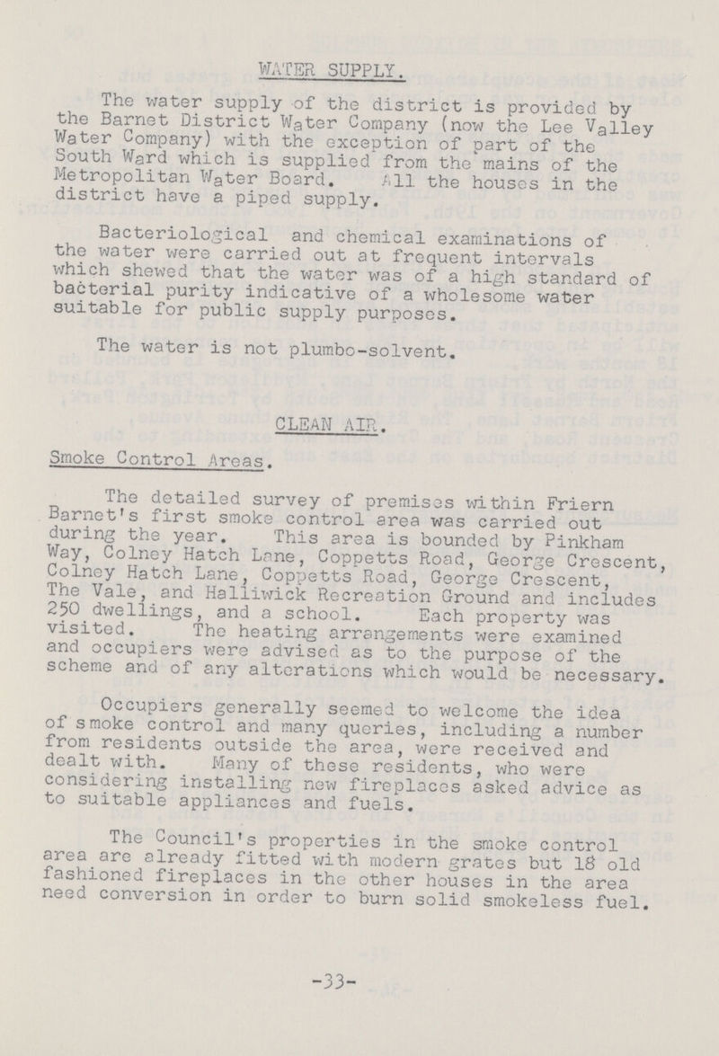 WATER SUPPLY. The water supply of the district is provided by the Barnet District Water Company (now the Lee Valley Water Company) with the exception of part of the South Ward which is supplied from the mains of the Metropolitan Water Board. All the houses in the district have a piped supply. Bacteriological and chemical examinations of the water were carried out at frequent intervals which shewed that the water was of a high standard of bacterial purity indicative of a wholesome water suitable for public supply purposes. The water is not plumbo-solvent. CLEAN AIR. Smoke Control Areas. The detailed survey of premises within Friern Barnet's first smoke control area was carried out during the year. This area is bounded by Pinkham Way, Colney Hatch Lane, Coppetts Road, George Crescent, Colney Hatch Lane, Coppetts Road, George Crescent, The Vale, and Haliiwiick Recreation Ground and includes 250 dwellings, and a school. Each property was visited. The heating arrangements were examined and occupiers were advised as to the purpose of the scheme and of any alterations which would be necessary. Occupiers generally seemed to welcome the idea of smoke control and many queries, including a number from residents outside the area, were received and dealt with. Many of these residents, who were considering installing new fireplaces asked advice as to suitable appliances and fuels. The Council's properties in the smoke control area are already fitted with modern grates but 18 old fashioned fireplaces in the other houses in the area need conversion in order to burn solid smokeless fuel. -33-