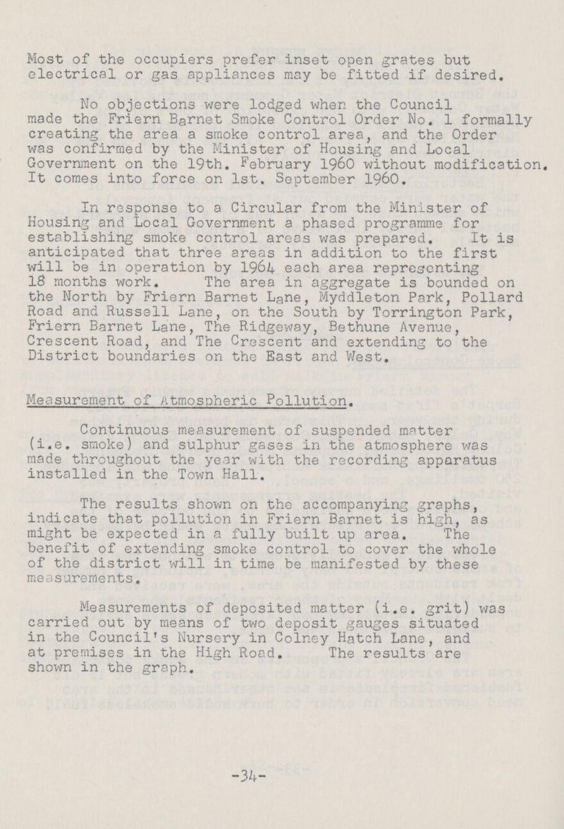 Most of the occupiers prefer inset open grates but electrical or gas appliances may be fitted if desired. No objections were lodged when the Council made the Friern Barnet Smoke Control Order No. 1 formally creating the area a smoke control area, and the Order was confirmed by the Minister of Housing and Local Government on the 19th. February 1960 without modification. It comes into force on 1st. September 1960. In response to a Circular from the Minister of Housing and Local Government a phased programme for establishing smoke control areas was prepared. It is anticipated that three areas in addition to the first will be in operation by 1964 each area representing 18 months work. The area in aggregate is bounded on the North by Friern Barnet Lane, Myddleton Park, Pollard Road and Russell Lane, on the South by Torrington Park, Friern Barnet Lane, The Ridgeway, Bethune Avenue, Crescent Road, and The Crescent and extending to the District boundaries on the East and West. Measurement of Atmospheric Pollution. Continuous measurement of suspended matter (i.e. smoke) and sulphur gases in the atmosphere was made throughout the year with the recording apparatus installed in the Town Hall. The results shown on the accompanying graphs, indicate that pollution in Friern Barnet is high, as might be expected in a fully built up area. The benefit of extending smoke control to cover the whole of the district will in time be manifested by these measurements. Measurements of deposited matter (i.e. grit) was carried out by means of two deposit gauges situated in the Council's Nursery in Colney Hatch Lane, and at premises in the High Road. The results are shown in the graph. -34-