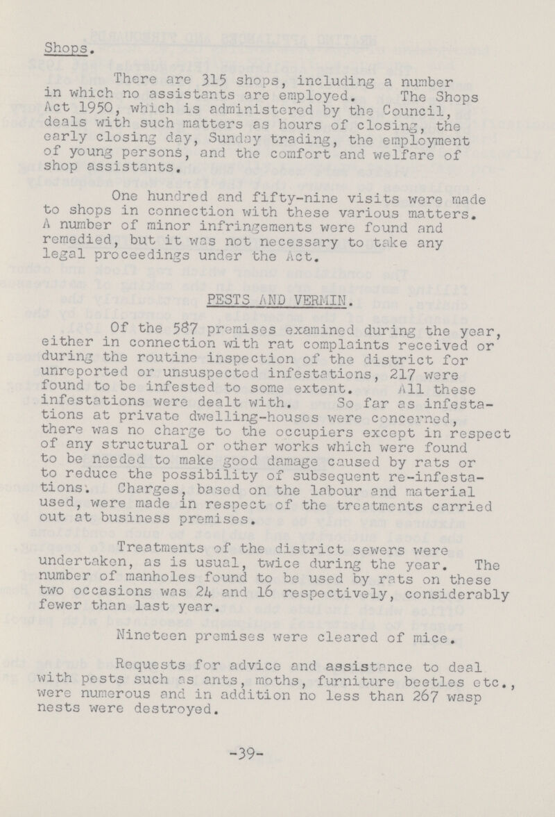 Shops. There are 315 shops, including a number in which no assistants are employed. The Shops Act 1950, which is administered by the Council, deals with such matters as hours of closing, the early closing day, Sunday trading, the employment of young persons, and the comfort and welfare of shop assistants. One hundred and fifty-nine visits were made to shops in connection with these various matters. A number of minor infringements wore found and remedied, but it was not necessary to take any legal proceedings under the Act. PESTS AMD VERMIN. Of the 587 premises examined during the year, either in connection with rat complaints received or during the routine inspection of the district for unreported or unsuspected infestations, 217 were found to be infested to some extent. All these infestations were dealt with. So far as infesta¬ tions at private dwelling-houses were concerned, there was no charge to the occupiers except in respect of any structural or other works which were found to be needed to make good damage caused by rats or to reduce the possibility of subsequent re-infesta tions. Charges, based on the labour and material used, were made in respect of the treatments carried out at business premises. Treatments of the district sewers were undertaken, as is usual, twice during the year. The number of manholes found to be used by rats on these two occasions was 24 and 16 respectively, considerably fewer than last year. Nineteen premises were cleared of mice. Requests for advice and assistance to deal with pests such as ants, moths, furniture beetles etc., were numerous and in addition no less than 267 wasp nests were destroyed. -39-
