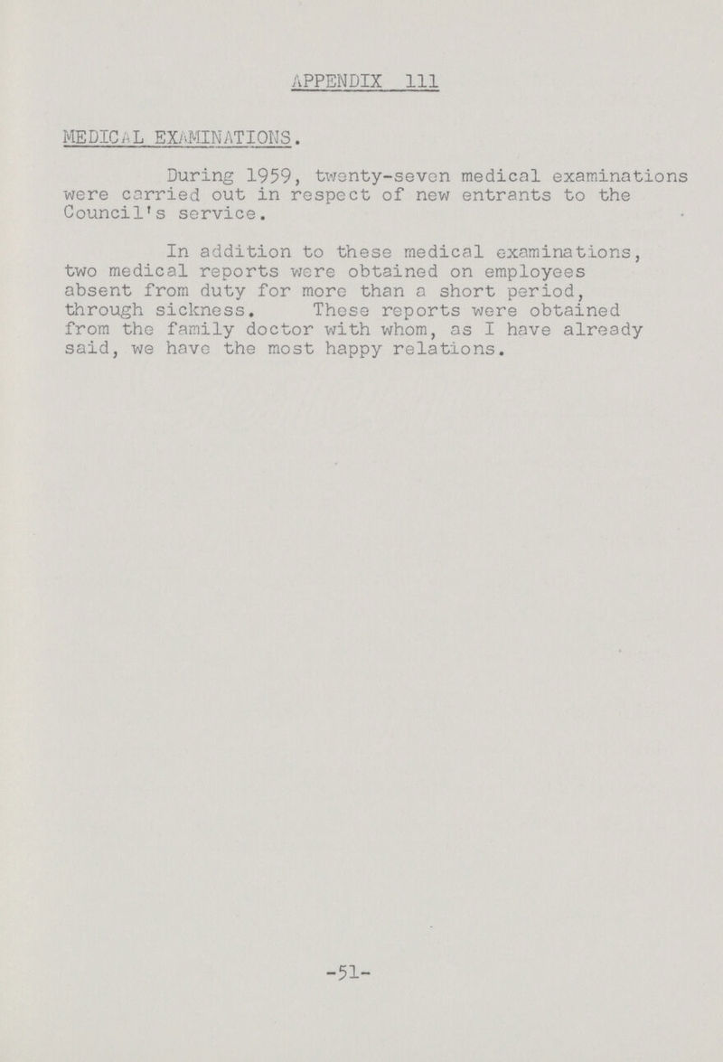 APPENDIX 111 MEDICL EXAMINATIONS . During 1959, twenty-seven medical examinations were carried out in respect of new entrants to the Council's service. In addition to these medical examinations, two medical reports were obtained on employees absent from duty for more than a short period, through sickness. These reports were obtained from the family doctor with whom, as I have already said, we have the most happy relations. -51-