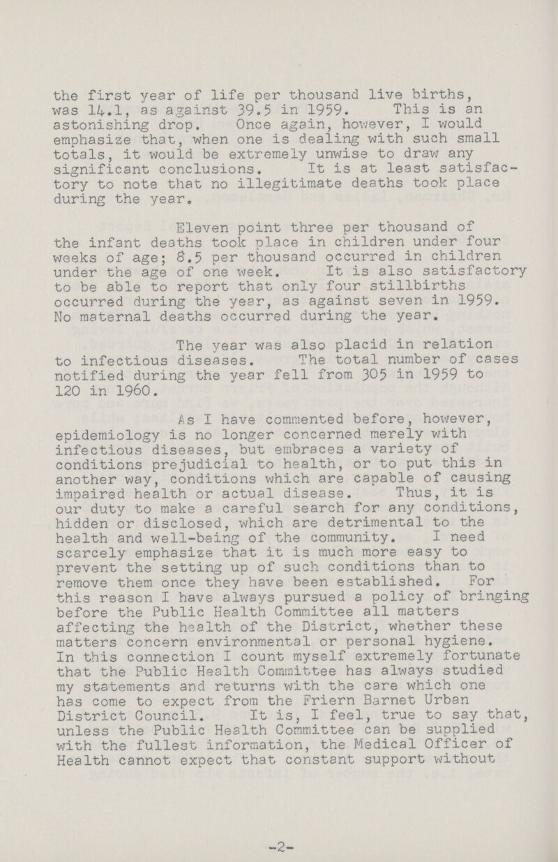 the first year of life per thousand live births, was 14.1, as against 39.5 in 1959. This is an astonishing drop. Once again, however, I would emphasize that, when one is dealing with such small totals, it would be extremely unwise to draw any significant conclusions. It is at least satisfac tory to note that no illegitimate deaths took place during the year. Eleven point three per thousand of the infant deaths took place in children under four weeks of age; 8.5 per thousand occurred in children under the age of one week. It is also satisfactory to be able to report that only four stillbirths occurred during the year, as against seven in 1959. No maternal deaths occurred during the year. The year was also placid in relation to infectious diseases. The total number of cases notified during the year fell from 305 in 1959 to 120 in 1960. As I have commented before, however, epidemiology is no longer concerned merely with infectious diseases, but embraces a variety of conditions prejudicial to health, or to put this in another way, conditions which are capable of causing impaired health or actual disease. Thus, it is our duty to make a careful search for any conditions, hidden or disclosed, which are detrimental to the health and well-being of the community. I need scarcely emphasize that it is much more easy to prevent the setting up of such conditions than to remove them once they have been established. For this reason I have always pursued a policy of bringing before the Public Health Committee all matters affecting the health of the District, whether these matters concern environmental or personal hygiene. In this connection I count myself extremely fortunate that the Public Health Committee has always studied my statements and returns with the care which one has come to expect from the Friern Barnet Urban District Council. It is, I feel, true to say that, unless the Public Health Committee can be supplied with the fullest information, the Medical Officer of Health cannot expect that constant support without -2-