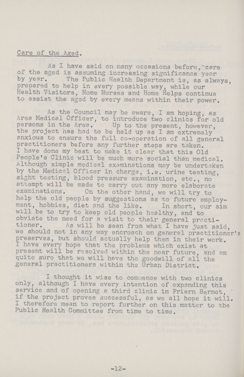 Care of the Aged. As I have said on many occasions before care of the aged is assuming increasing significance year by year. The Public Health Department is, as always, prepared to help in every possible way, while our Health Visitors, Home Nurses and Home Helps continue to assist the aged by every means within their power. As the Council may be aware, I am hoping, as Area Medical Officer, to introduce two clinics for old persons in the Area. Up to the present, however, the project has had to be held up as I am extremely anxious to ensure the full co-operation of all general practitioners before any further steps are taken. I have done my best to make it clear that this Old People's Clinic will be much more social than medical. Although simple medical examinations may be undertaken by the Medical Officer in charge, i.e. urine testing, sight testing, blood pressure examination, etc., no attempt will be made to carry out any more elaborate examinations. On the other hand, we will try to help the old people by suggestions as to future employ ment, hobbies, diet and the like. In short, our aim will be to try to keep old people healthy, and to obviate the need for a visit to their general practi tioner. As will be seen from what I have just said, we should not in any way encroach on general practitioner's preserves, but should actually help them in their work. I have every hope that the problems which exist at present will be resolved within the near future, and am quite sure that we will have the goodwill of all the general practitioners within the Urban District. I thought it wise to commence with two clinics only, although I have every intention of expanding this service and of opening a third clinic in Friern Barnet, ' if the project proves successful, as we all hope it will. I therefore mean to report further on this matter to the Public Health Committee from time to time. -12-