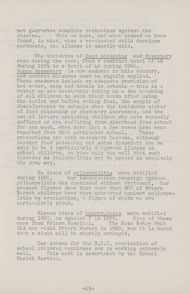 not guarantee complete protection against the disease. What we hope, and what indeed we have found, is that, when a vaccinated child develops pertussis, the illness is usually mild. The incidence of food poisoning and dysentery rose during the year, from a combined total of 18 during 1959 to a total of 40 during 1960. Sonne dysentery is now endemic in this country, and control measures must be rigidly applied. These measures include an adequate provision of hot water, soap and towels in schools - this is a matter we are constantly taking up - the teaching of all children to wash their hands after using the toilet and before eating food, the supply of disinfectants to schools when the incidence either of food poisoning or dysentery increases, and the use of letters excluding children who have recently suffered or are suffering from diarrhoea from school for one week, when more than a few cases have been reported from that particular school. These precautions are very necessary because, although neither food poisoning nor some dysentery can be said to be a particularly dangerous illness in school children, we know only too well that such diseases as poliomyelitis may be spread in precisely the same way. No cases of poliomyelitis were notified during 1960. Our immunisation campaign against poliomyelitis has continued without abatement. Our present figures show that more than 90% of Friern Barnet children have been protected against poliomye litis by vaccination, a figure of which we are particularly proud. Eleven cases of tuberculosis were notified during 1960, as against 8 in 1959. Nine of these were from Friern Hospital. The Mass X-Ray Unit did not visit Friern Barnet in 1960, but it is hoped that a visit will be shortly arranged. Our scheme for the B.C.G. vaccination of school children continues and is working extremely well. This work is undertaken by the School Health Service. -15-