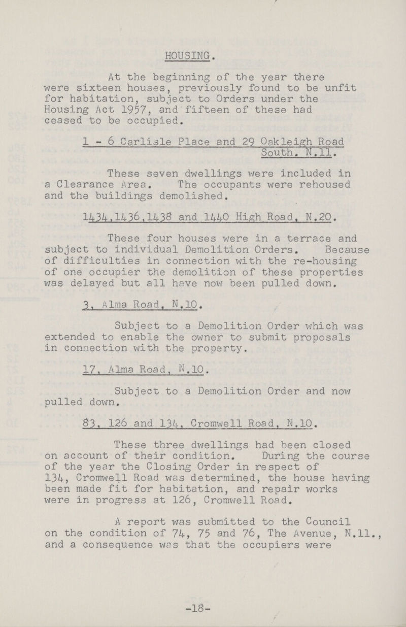 HOUSING. At the beginning of the year there were sixteen houses, previously found to be unfit for habitation, subject to Orders under the Housing Act 1957, and fifteen of these had ceased to be occupied. 1-6 Carlisle Place and 29 Oakleigh Road South. N.11. These seven dwellings were included in a Clearance Area. The occupants were rehoused and the buildings demolished. 1434,1436,1438 and 1440 High Road. N.20. These four houses were in a terrace and subject to individual Demolition Orders. Because of difficulties in connection with the re-housing of one occupier the demolition of these properties was delayed but all have now been pulled down. 3. Alma Road. N.10. Subject to a Demolition Order which was extended to enable the owner to submit proposals in connection with the property. 17. Alma Road, N.10. Subject to a Demolition Order and now pulled down. 83, 126 and 134. Cromwell Road, N.10. These three dwellings had been closed on account of their condition. During the course of the year the Closing Order in respect of 134, Cromwell Road was determined, the house having been made fit for habitation, and repair works were in progress at 126, Cromwell Road. A report was submitted to the Council on the condition of 74, 75 and 76, The Avenue, N.ll., and a consequence was that the occupiers were -18-