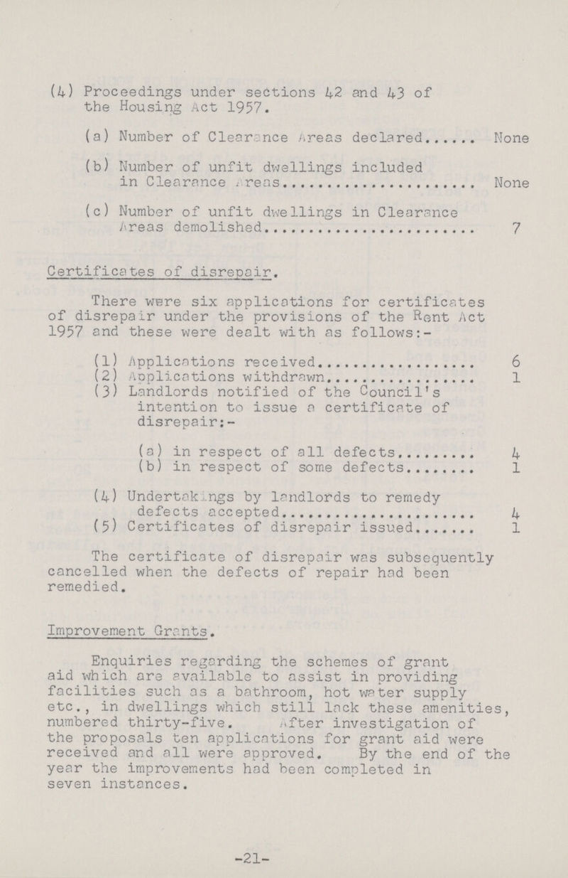 (4) Proceedings under sections 42 and 43 of the Housing Act 1957. (a) Number of Clearance Areas declared None (b) Number of unfit dwellings included in Clearance Areas None (c) Number of unfit dwellings in Clearance Areas demolished 7 Certificates of disrepair. There were six applications for certificates of disrepair under the provisions of the Rent Act 1957 and these were dealt with as follows:- (1) Applications received 6 (2) Applications withdrawn 1 (3) Landlords notified of the Council's intention to issue a certificate of disrepair:- (a) in respect of all defects 4 (b) in respect of some defects 1 (4) Undertakings by landlords to remedy defects accepted 4 (5) Certificates of disrepair issued 1 The certificate of disrepair was subsequently cancelled when the defects of repair had been remedied. Improvement Grants. Enquiries regarding the schemes of grant aid which are available to assist in providing facilities such as a bathroom, hot water supply etc., in dwellings which still lack these amenities, numbered thirty-five. after investigation of the proposals ten applications for grant aid were received and all were approved. By the end of the year the improvements had been completed in seven instances. -21-