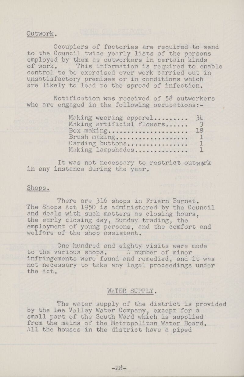 Outwork. Occupiers of factories are required to send to the Council twice yearly lists of the persons employed by them as outworkers in certain kinds of work. This information is required to enable control to be exercised over work carried out in unsatisfactory premises or in conditions which are likely to lead to the spread of infection. Notification was received of 58 outworkers who are engaged in the following occupations:- Making wearing apparel 34 Making artificial flowers 3 Box making 18 Brush making 1 Carding buttons 1 Making lampshades 1 It was not necessary to restrict outwork in any instance during the year. Shops. There are 316 shops in Friern Barnet. The Shops Act 1950 is administered by the Council and deals with such matters as closing hours, the early closing day, Sunday trading, the employment of young persons, and the comfort and welfare of the shop assistant. One hundred and eighty visits were made to the various shops. A number of minor infringements were found and remedied, and it was not necessary to take any legal proceedings under the Act. water supply. The water supply of the district is provided by the Lee Valley Water Company, except for a small part of the South Ward which is supplied from the mains of the Metropolitan Water Board. All the houses in the district have a piped -28-