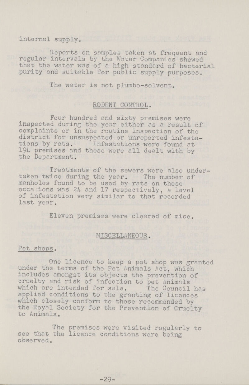 internal supply. Reports on samples taken at frequent and regular intervals by the Water Companies shewed that the water was of a high standard of bacterial purity and suitable for public supply purposes. The water is not plumbo-solvent. RODENT CONTROL. Four hundred and sixty premises were inspected during the year either as a result of complaints or in the routine inspection of the district for unsuspected or unreported infesta tions by rats. Infestations were found at 194 premises and these were all dealt with by the Department. Treatments of the sewers were also under taken twice during the year. The number of manholes found to be used by rats on these occasions was 24 and 17 respectively, a level of infestation very similar to that recorded last year. Eleven premises were cleared of mice. MISCELLANEOUS. Pet shops. One licence to keep a pet shop was granted under the terms of the Pet Animals Act, which includes amongst its objects the prevention of cruelty and risk of infection to pet animals which are intended for sale. The Council has applied conditions to the granting of licences which closely conform to those recommended by the Royal Society for the Prevention of Cruelty to Animals. The premises were visited regularly to see that the licence conditions were being observed. -29-