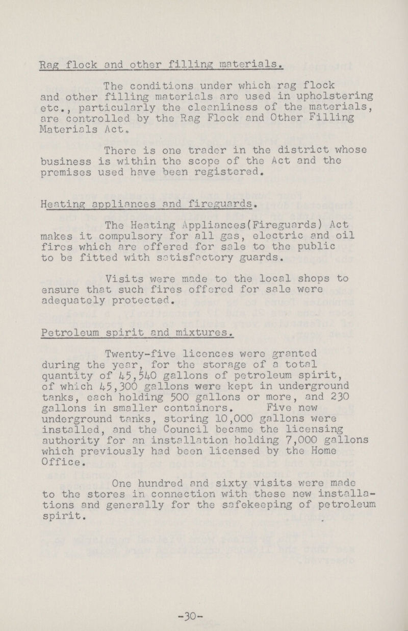 Rag flock and other filling materials. The conditions under which rag flock and other filling materials arc used in upholstering etc., particularly the cleanliness of the materials, are controlled by the Rag Flock and Other Filling Materials Act. There is one trader in the district whose business is within the scope of the Act and the premises used have been registered. Heating appliances and fireguards. The Heating Appliances(Fireguards) Act makes it compulsory for all gas, electric and oil fires which are offered for sale to the public to be fitted with satisfactory guards. Visits were made to the local shops to ensure that such fires offered for sale were adequately protected. Petroleum spirit and mixtures. Twenty-five licences were granted during the year, for the storage of a total quantity of 45,540 gallons of petroleum spirit, of which 45,300 gallons were kept in underground tanks, each holding 500 gallons or more, and 230 gallons in smaller containers. Five new underground tanks, storing 10,000 gallons were installed, and the Council became the licensing authority for an installation holding 7,000 gallons which previously had been licensed by the Home Office. One hundred and sixty visits were made to the stores in connection with these new installa tions and generally for the safekeeping of petroleum spirit. -30-