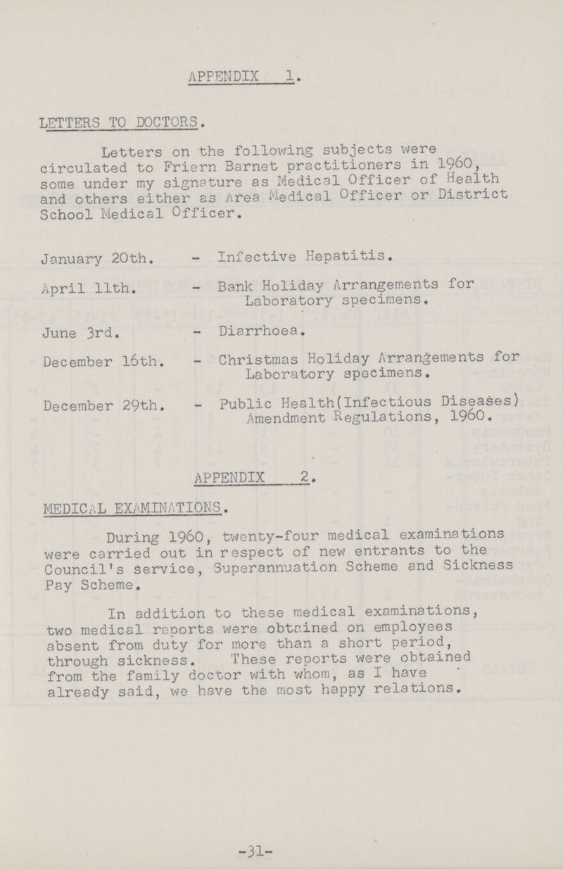 APPENDIX 1. LETTERS TO DOCTORS. Letters on the following subjects were circulated to Friern Barnet practitioners in 1960, some under my signature as Medical Officer of Health and others either as Area Medical Officer or District School Medical Officer. January 20th. - Infective Hepatitis. April 11th. - Bank Holiday Arrangements for Laboratory specimens. June 3rd. - Diarrhoea. December 16th. - Christmas Holiday Arrangements for Laboratory specimens. December 29th. - Public Health(Infectious Diseases) Amendment Regulations, 1960. APPENDIX 2. MEDICAL EXAMINATIONS. During 1960, twenty-four medical examinations were carried out in respect of new entrants to the Council's Service, Superannuation Scheme and Sickness Pay Scheme. In addition to these medical examinations, two medical reports were obtained on employees absent from duty for more than a short period, through sickness. These reports were obtained from the family doctor with whom, as I have already said, we have the most happy relations. -31-