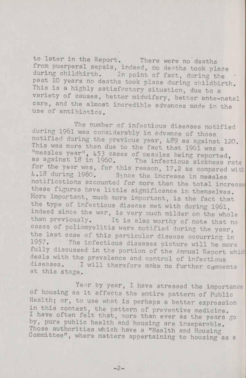 to later in the Report. There were no deaths from puerperal sepsis, indeed, no deaths took place during childbirth. In point of fact, during the past 10 years no deaths took place during childbirth. This is a highly satisfactory situation, due to a variety of causes, better midwifery, better ante-natal care, and the almost incredible advances made in the use of antibiotics. The number of infectious diseases notified during 1961 was considerably in advance of those notified during the previous year, 489 as against 120. This was more than due to the fact that 1961 was a measles year, 453 cases of measles being reported, as against 18 in 1960. The infectious sickness rate for the year was, for this reason, 17.2 as compared with 4.18 during 1960. Since the increase in measles notifications accounted for more than the total increase! these figures have little significance in themselves. More important, much more important, is the fact that the type of infectious disease met with during 1961, indeed since the war, is very much milder on the whole than previously. It is also worthy of note that no cases of poliomyelitis were notified during the year, the last case of this particular disease occurring in 1957. The infectious diseases picture will be more fully discussed in the portion of the Annual Report which deals with the prevalence and control of infectious diseases. I will therefore make no further comments at this stage. Year by year, I have stressed the importance of housing as it affects the entire pattern of Public Health; or, to use what is perhaps a better expression in this context, the pattern of preventive medicine. I have often felt that, more than ever as the years go by, pure public health and housing are inseparable. Those authorities which have a Health and Housing Committee, where matters appertaining to housing as a -2-