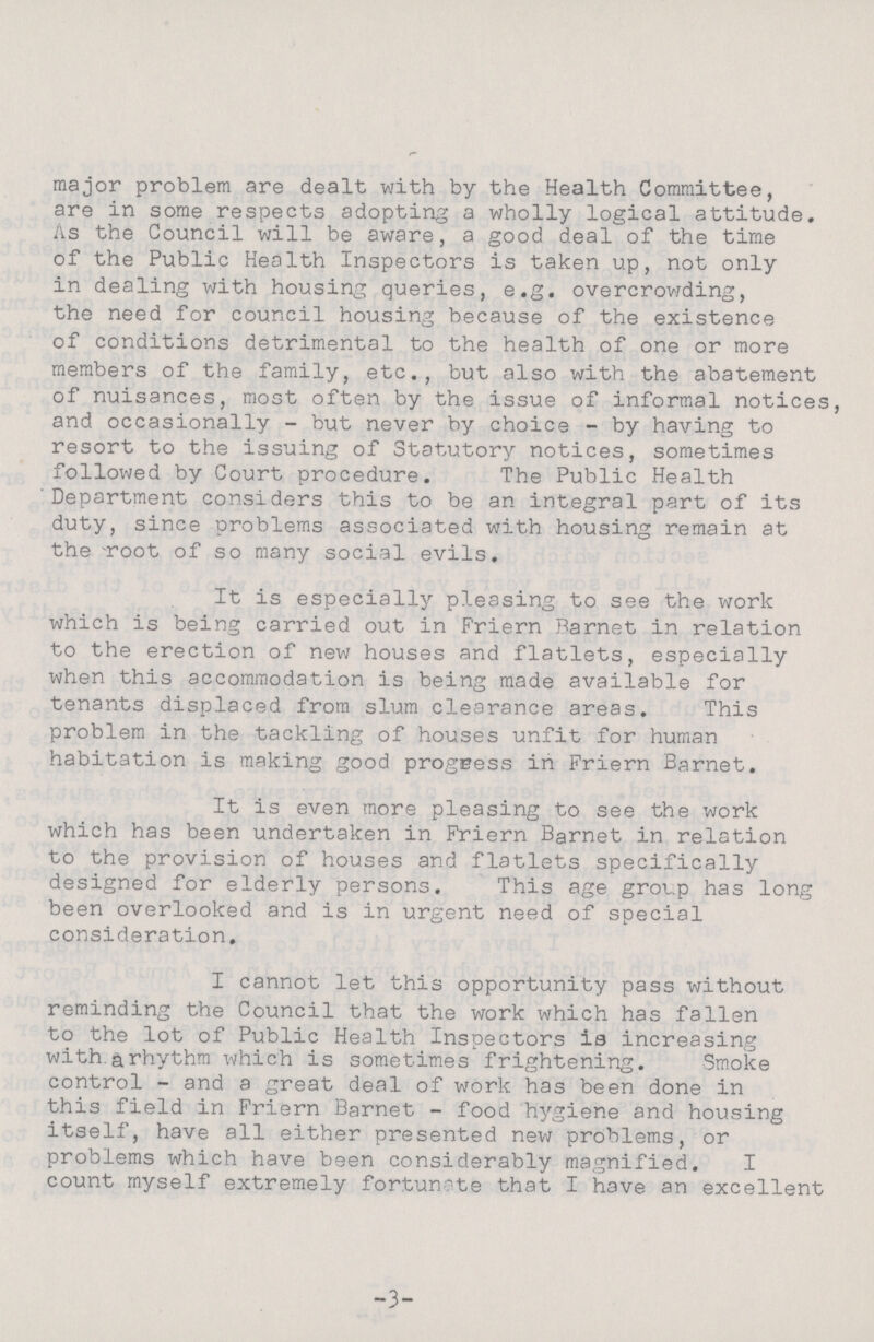major problem are dealt with by the Health Committee, are in some respects adopting a wholly logical attitude. As the Council will be aware, a good deal of the time of the Public Health Inspectors is taken up, not only in dealing with housing queries, e.g. overcrowding, the need for council housing because of the existence of conditions detrimental to the health of one or more members of the family, etc., but also with the abatement of nuisances, most often by the issue of informal notices, and occasionally- but never by choice- by having to resort to the issuing of Statutory notices, sometimes followed by Court procedure. The Public Health 'Department considers this to be an integral part of its duty, since problems associated with housing remain at the root of so many social evils. It is especially pleasing to see the work which is being carried out in Friern Parnet in relation to the erection of new houses and flatlets, especially when this accommodation is being made available for tenants displaced from slum clearance areas. This problem in the tackling of houses unfit for human habitation is making good progeess in Friern Barnet. It is even more pleasing to see the work which has been undertaken in Friern Barnet in relation to the provision of houses and flatlets specifically designed for elderly persons. This age group has long been overlooked and is in urgent need of special consideration. I cannot let this opportunity pass without reminding the Council that the work which has fallen to the lot of Public Health Inspectors is increasing with.&rhythm which is sometimes frightening. Smoke control- and a great deal of work has been done in this field in Friern Barnet- food hygiene and housing itself, have all either presented new problems, or problems which have been considerably magnified. I count myself extremely fortunate that I have an excellent -3-