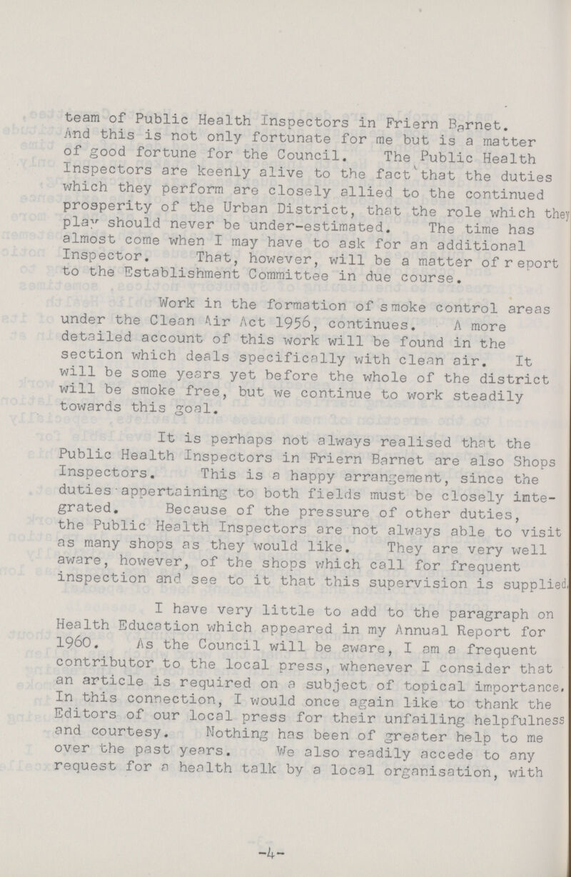 team of Public Health Inspectors in Friern Barnet. And this is not only fortunate for me but is a matter of good fortune for the Council. The Public Health Inspectors are keenly alive to the fact that the duties which they perform are closely allied to the continued prosperity of the Urban District, that the role which they1 pla^ should never be under-estimated. The time has almost come when I may have to ask for an additional Inspector. That, however, will be a matter of report to the Establishment Committee in due course. Work in the formation of smoke control areas under the Clean Air Act 1956, continues. A more detailed account of this work will be found in the section which deals specifically with clean air. It will be some years yet before the whole of the district will be smoke free, but we continue to work steadily towards this goal. It is perhaps not always realised that the Public Health Inspectors in Friern Barnet are also Shops Inspectors. This is a happy arrangement, since the duties appertaining to both fields must be closely inte grated, Because of the pressure of other duties, the Public Health Inspectors are not always able to visit as many shops as they would like. They are very well aware, however, of the shops which call for frequent inspection and see to it that this supervision is supplied. I have very little to add to the paragraph on Health Education which appeared in my Annual Report for I960. As the Council will be aware, I am a frequent contributor to the local press, whenever I consider that an article is required on a subject of topical importance. In this connection, I would once again like to thank the Editors of our local press for their unfailing helpfulness and courtesy. Nothing has been of greater help to me over the past years. We also readily accede to any request for a health talk by a local organisation, with -4-