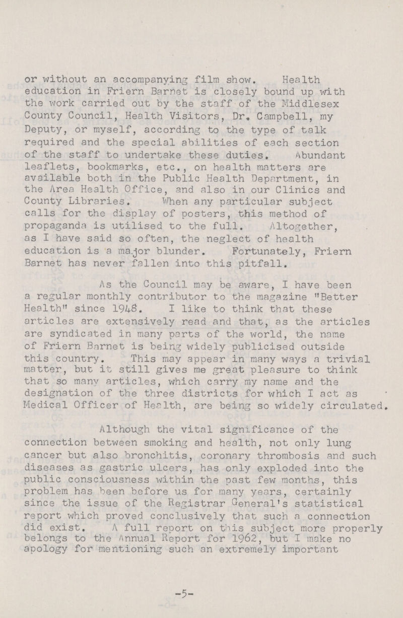 or without an accompanying film show. Health education in Friern Barnet is closely bound up with the work carried out by the staff of the Middlesex County Council, Health Visitors, Dr. Campbell, my Deputy, or myself, according to the type of talk required and the special abilities of each section of the staff to undertake these duties. Abundant leaflets, bookmarks, etc., on health matters are available both in the Public Health Department, in the Area Health Office, and also in our Clinics and County Libraries. When any particular subject calls for the display of posters, this method of propaganda is utilised to the full. Altogether, as I have said so often, the neglect of health education is a major blunder. Fortunately, Friern Barnet has never fallen into this pitfall. As the Council may be aware, I have been a regular monthly contributor to the magazine Better Health since 1%S. I like to think that these articles are extensively read and that, as the articles are syndicated in many parts of the world, the name of Friern Barnet is being widely publicised outside this country. This may appear in many ways a trivial matter, but it still gives me great pleasure to think that so many articles, which carry my name and the designation of the three districts for which I act as Medical Officer of Health, are being so widely circulated. Although the vital significance of the connection between smoking and health, not only lung cancer but also bronchitis, coronary thrombosis and such diseases as gastric ulcers, has only exploded into the public consciousness within the past few months, this problem has been before us for many years, certainly since the issue of the Registrar General's statistical report which proved conclusively that such a connection did exist. A full report on this subject more properly belongs to the Annual Report for 1962, but I make no apology for mentioning such an extremely important -5-