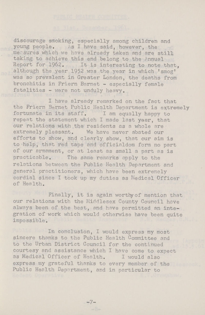 discourage smoking, especially among children and young people. As I have said, however, the measures which we have already taken and are still taking to achieve this end belong to the Annual Report for 1962. It is interesting to note that, although the year 1952 was the year in which 'smog' was so prevalent in Greater London, the deaths from bronchitis in Friern Barnet - especially female fatalities - were not unduly heavy. I have already remarked on the fact that the Friern Burnet Public Health Department is extremely fortunate in its staff. I am equally happy to repeat the statement which I made last year, that our relations with the residents as a whole are extremely pleasant. We have never abated our efforts to show, and clearly show, that our aim is to help, that red tape and officialdom form no part of our armament, or at least as small a part as is practicable. The same remarks apply to the relations between the Public Health Department and general practitioners, which have been extremely cordial since I took up my duties as Medical Officer of Health. Finally, it is again worthy of mention that our relations with the Middlesex County Council have always been of the best, and have permitted an inte gration of work which would otherwise have been quite impossible. In conclusion, I would express my most sincere thanks to the Public Health Committee and to the Urban District Council for the continued courtesy and assistance which I have come to expect as Medical Officer of Health. I would also express my grateful thanks to every member of the Public Health Department, and in particular to -7-