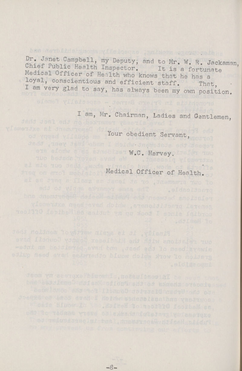 Dr. Janet Campbell, my Deputy; and to Mr. W. R. Jackaman, Chief Public Health Inspector. It is a fortunate Medical Officer of Health who knows that he has a loyal, conscientious and efficient staff. That, I am very glad to say, has always been my own position. I am, Mr. Chairman, Ladies and Gentlemen, Your obedient Servant, W.C. Harvey. Medical Officer of Health. -3-