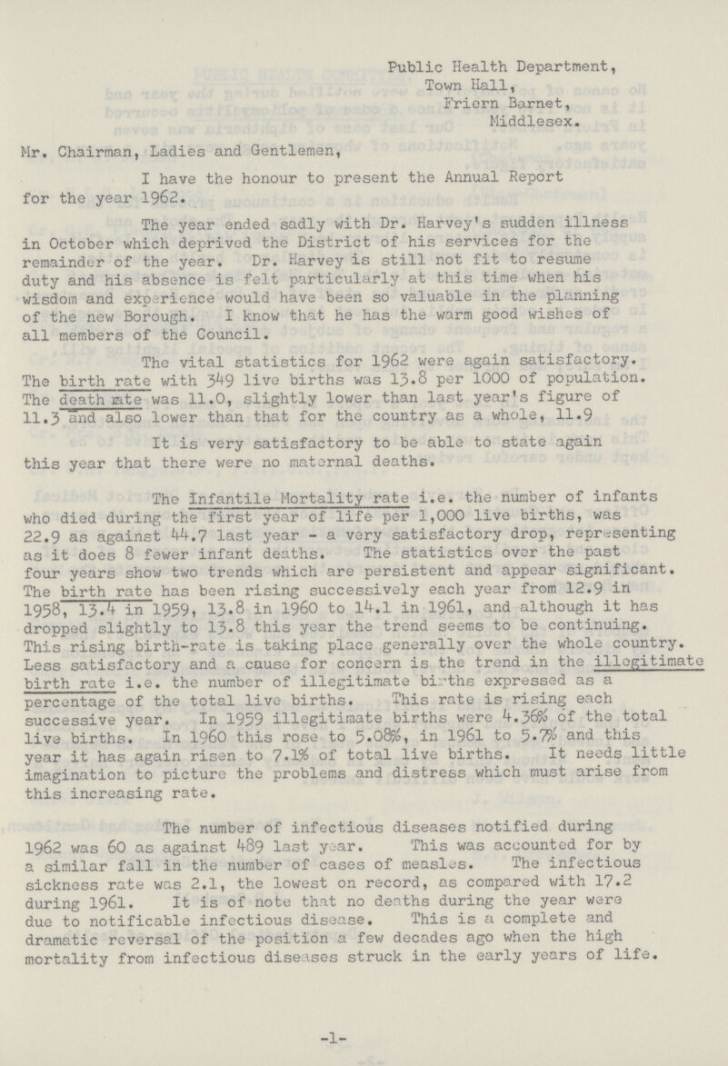 Public Health Department, Town Hall, Friern Barnet, Middlesex. Mr. Chairman, Ladies and Gentlemen, I have the honour to present the Annual Report for the year 1962. The year ended sadly with Dr. Harvey's sudden illness in October which deprived the District of his services for the remainder of the year. Dr. Harvey is still not fit to resume duty and his absence is felt particularly at this time when his wisdom and experience would have been so valuable in the planning of the new Borough. I know that he has the warm good wishes of all members of the Council. The vital statistics for 1962 were again satisfactory. The birth rate with 349 live births was 13.8 per 1000 of population. The death late was 11.0, slightly lower than last year's figure of 11.3 and also lower than that for the country as a whole, 11.9 It is very satisfactory to be able to state again this year that there were no maternal deaths. The infantile Mortality rate i.e. the number of infants who died during the first year of life per 1,000 live births, was 22.9 as against 44.7 last year - a very satisfactory drop, representing as it does 8 fewer infant deaths. The statistics over the past four years show two trends which are persistent and appear significant. The birth rate has been rising successively each year from 12.9 in 1958, 13.4 in 19591 13.8 in 1960 to 14.1 in 1961, and although it has dropped slightly to 13.8 this year the trend seems to be continuing. This rising birth-rate is taking place generally over the whole country. Less satisfactory and a cause for concern is the trend in the illegitimate birth rate i.e. the number of illegitimate births expressed as a percentage of the total live births. This rate is rising each successive year. In 1959 illegitimate births were of the total live births. In 1960 this rose to 5.08%, in 1961 to 3.7% and this year it has again risen to 7.1% of total live births. It needs little imagination to picture the problems and distress which must arise from this increasing rate. The number of infectious diseases notified during 1962 was 60 as against 489 last year. This was accounted for by a similar fall in the number of cases of measles. The infectious sickness rate was 2.1, the lowest on record, as compared with 17.2 during 1961. It is of note that no deaths during the year were due to notificable infectious disease. This is a complete and dramatic reversal of the position a few decades ago when the high mortality from infectious diseases struck in the early years of life. -1-