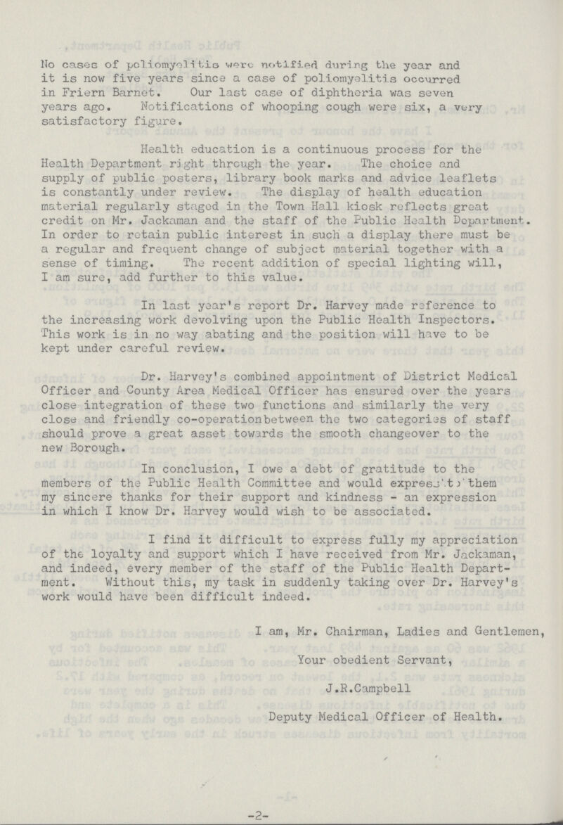 No cases of poliomyelitio were notified during the year and it is now five years since a case of poliomyelitis occurred in Friern Barnet. Our last case of diphtheria was seven years ago. Notifications of whooping cough were six, a very satisfactory figure. Health education is a continuous process for the Health Department right through the year. The choice and supply of public posters, library book marks and advice leaflets is constantly under review. The display of health education material regularly staged in the Town Hall kiosk reflects great credit on Mr. Jackaman and the staff of the Public Health Department. In order to retain public interest in such a display there must be a regular and frequent change of subject material together with a sense of timing. The recent addition of special lighting will, I am sure, add further to this value. In last year's report Dr. Harvey made reference to the increasing work devolving upon the Public Health Inspectors. This work is in no way abating and the position will have to be kept under careful review. Dr. Harvey's combined appointment of District Medical Officer and County Area Medical Officer has ensured over the years close integration of these two functions and similarly the very close and friendly co-operationbetween the two categories of staff should prove a great asset towards the smooth changeover to the new Borough. In conclusion, I owe a debt of gratitude to the members of the Public Health Committee and would expresit them my sincere thanks for their support and kindness - an expression in which I know Dr. Harvey would wish to be associated. I find it difficult to express fully my appreciation of the loyalty and support which I have received from Mr. Jackaman, and indeed, every member of the staff of the Public Health Depart ment. Without this, my task in suddenly taking over Dr. Harvey's work would have been difficult indeed. I am, Mr. Chairman, Ladies and Gentlemen, Your obedient Servant, J.R.Campbell Deputy Medical Officer of Health. -2-