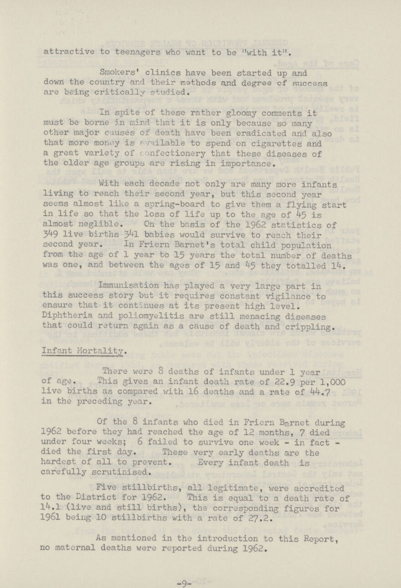 attractive to teenagers who want to be with it. Smokers' clinics have been started up and down the country and their methods and degree of success are being critically studied. In spite of these rather gloomy comments it must be borne in mind that it is only because so many other major causes of death have been eradicated and also that more money is available to spend on cigarettes and a great variety of confectionery that these diseases of the older age groups are rising in importance. With each decade not only are many more infants living to reach their second year, but this second year seems almost like a spring-board to give them a flying start in life so that the loss of life up to the age of 45 is almost neglible. On the basis of the 1962 statistics of 349 live births 341 babies would survive to reach their second year. In Friern Barnet's total child population from the age of 1 year to 15 years the total number of deaths was one, and between the ages of 15 and 45 they totalled 14. Immunisation has played a very large part in this success story but it requires constant vigilance to ensure that it continues at its present high level. Diphtheria and poliomyelitis are still menacing diseases that could return again as a cause of death and crippling. Infant Mortality. There were 8 deaths of infants under 1 year of age. This gives an infant death rate of 22.9 per 1,000 live births as compared with 16 deaths and a rate of 44.7 in the preceding year. Of the 8 infants who died in Friern Barnet during 1962 before they had reached the age of 12 months, 7 died under four weeks; 6 failed to survive one week - in fact died the first day. These very early deaths are the hardest of all to prevent. Every infant death is carefully scrutinised. Five stillbirths, all legitimate, were accredited to the District for 1962. This is equal to a death rate of 14.1 (live and still births), the corresponding figures for 1961 being 10 stillbirths with a rate of 27.2. As mentioned in the introduction to this Report, no maternal deaths were reported during 1962. -9-